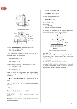 112
112
-
-Para el momento positivo el acero se calcula con:
As = Mu(+) / φfy(d – a/2)
a = As*fy/(0.85 fc bw)
-Para el momento negativo, se diseña como viga T. Se
calcula el tamaño del rectángulo a:
As = Mu(-)/φfy(d – a/2)
a = Asfy/(0.85 fc b)
-Si hf es mayor o igual que a (Eje neutro 1 y 2), usar:
As = Mu(-)/φfy(d – a/2)
a = Asfy/(0.85 fc b)
-Si hf es menor que a (Eje meutro 3), se calcula el acero
superponiendo por separado la contribución de las alas y
del nervio:
As1 = 0.85 fc*hf*(b-bw) / fy (contribución de las
alas)
Mu1 = φ As1 * fy* (d – hf / 2) (momento resistente por
las alas)
Dado que
Mu(-) = φ (Mu1 + Muβ), φ=0.90
Mu2 = [ Mu(-) / φ ] - Mu1 = momento resistente por el
nervio
Se calcula el área de acero debido al nervio resolviendo
estas dos ecuaciones:
a2 = As2*fy / (0.85 fc * bw)
As2 = Mu2 / fy (d – a2 /2)
Por tanto el acero negativo vale:
As(-) = As1 + As2
Hacer corte de varillas.
m y n valen:
m = máx (d, 12 db)
n = 36 db, es la longitud de traslape.
-Se calcula el momento en la dirección transversal,
considerando la zapata como viga en voladizo:
Mut = qut* z2
/2
El acero mínimo en la losa de la zapata es As mín =
(0.7√f’c / fy) * 100 * peralte efectivo de la zapata, para
cada metro de losa.
-La viga VCP-01 se diseña de manera similar.
-Las vigas VCS-01 y VCS-02 se diseñan con el modelo de
las zapatas conectadas, donde se producen momentos
negativos altos debido a la zapata excéntrica.
Mut
z
AsL2
qut2
Ast 2
m
ayor queLd
As (-)
Astem
peratura
As(+)
MOMENTO EN LADIRECCION TRA
NSVERSA
L
 