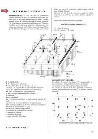 119
119 PLATEAS DE CIMENTACION
INTRODUCCION.-Se usa este tipo de cimentación
cuando el número de pisos, o el peso de la edificación, son
altos, para la baja capacidad portante del suelo. También
cuando el área de cimiento requerido es mayor o igual al
50 % del área del terreno de la edificación. (J. Calavera).
También se le usa como solución a edificaciones con
sótanos, en las que el nivel freático constituye un problema
por la filtración de agua. En este caso hay que colocar
platea con muros de contención y aditivos para evitar el
paso del agua al sótano.
Consiste en una losa de concreto, armada en ambas
direcciones y colocada en ambos lechos, superior e
inferior.
Se usa esta cimentación cuando se cumple:
0,50*AT<= Area del cimiento <= AT
AT = Area de terreno.
Area de cimiento = R / qneto
2. ELEMENTOS.-
A, B = dimensiones de la platea
P1, P2,...P12 = Peso de las columnas 1,2,...,12
L1x, L2x, L3x = separación de columnas en la dirección x
L1y, L2y = separación de columnas en la dirección y
XR, yR = coordenadas del centro de rigidez
ex, ey = excentricidades en las direcciones x e y
R=resultante
qadm = capacidad
K30 = coeficiente de Balasto o coeficiente de reacción del
suelo
CB = factor de incidencia del ancho de la cimentación
Ks = coeficiente de Balasto afectado del factor de incidencia
del ancho de la cimentación = CB*K
b = ancho de cimentación por franja
Ec = módulo de elasticidad del concreto
t = espesor de la platea
I = momento de inercia
= peso específico del relleno
3. ESPESOR DE LA PLATEA.-
3.1 POR PUNZONAMIENTO.-
Se calcula el espesor de platea “t”, comprobando el
punzonamiento y la longitud de desarrollo de la platea.
-Se determina la superficie crítica por punzonamiento:
-Se calcula el espesor de la losa igualando el esfuerzo
cortante por punzonamiento actuante, y el esfuerzo cortante
resistente:
B
A
O
1 2 3 4
5 6 7 8
9 10 11 12
x
y
L1x L2x L3x
L1y
L2y
SECCION CRITICA POR PUNZONAMIENTO Y FRANJAS
b6
b1
d/2
d/2
b2 b3 b4
b5
b7
 
