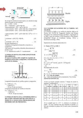 120
120
Se escoge la columna de mayor peso y se calcula la carga
última actuante en esa columna:
Pu = 1.5 PD + 1.8 PL
Pu7 = Vpunzona + qu*(s+d)(t+d) ...(1)
Vpunzonamiento = Pu7 – qu*(s+d)(t+d)
v punz.actuante = [Pu7 – qu*(s+d)(t+d) ] / (Area lateral)
v punz.actuante = [Pu7 – qu*(s+d)(t+d) ]/ (bo*d) =
v punz.actuante = [Pu7 – qu*(s+d)(t+d) ] / [2* (s + d + t +
d)*d ]
v resistente = φ*0.β7(β+ 4/ )√fc, ...(β)
ó
v resistente = φ*1.1 √fc … (γ)
De aquí despejamos d.
-Hallamos la longitud de desarrollo a tracción o a
compresión:
-Del mayor de los peraltes obtenidos determinamos el
peralte a usar:
t = d + diámetro de varilla /2 + recubrimiento ...(4)
3.2 PERALTE DE PLATEA POR LONGITUD DE
DESARROLLO.-
El espesor de platea, debe cumplir los requisitos de
longitud de desarrollo a compresión y tracción, de los
aceros de la columna.
Longitud de desarrollo de varillas sujetas a compresión:
Ld = 0.08 db fy /  f’c
= 0.004 db* fy
= 20 cm. El que sea mayor.
Longitud de desarrollo de varillas en tracción:
Ldh = 0.06 Ab fy /  f’c
= 0.006 db fy
= 30 cm. El que sea mayor.
3.3 PERALTE DE PLATEA, CONSIDERANDO LA
RELACION, SEPARACION DE COLUMNAS vs.
PERALTE vs. K BALASTO, POR RAZONES DE
DISTRIBUCION DE PRESIONES.-
3.3.1 USANDO ECUACIONES DE LA NORMA ACI
336.2R 88.-
Un cimiento es rígido, si se verifica la relación, dada en la
σorma ACI γγ6.βR 88 “Suggested Análisis and Design
Procedures for combined footings and Mats”, reaprobado en
el 2002, y que nos remiten a Fritz Kramrisch y Paul Rogers
(Simplified Design of Combined footing, 1961), y
Kramrisch (Footings, 1984):
Separación de columnas adyacentes (L):
L = Entre 1.75 / l y 3.50 / l
4
*
4
*
I
Ec
b
K

 …(5)
4
4 *
1.75*
*
Ec I
L
K b
 ...(6)
L1x, L2x; L3x; L1y, L2y ≤ 1.75 / λ
Ec = 15000 √fc
...(7)
Ec = 2.17 x 10 6
ton/m2, para fc = 210 kg/cm2.
I = b*t3
/12
...(8)
Reemplazando (8) en (6):
4
3
*
3
t
Ec
K

 ...(9)
K 30= q / d = Coeficiente de balasto
K = CB* (K30 de campo) …(10)
CB = factor de incidencia de la cimentación. Ver el tema:
ZAPATAS CONTINUAS.
-Como en nuestro ejemplo tenemos 7 franjas de ancho b,
tenemos 7 coeficientes λ:
b K
(ton/m3)
Ec
(ton/m2)
t
(m)
λ
(1/m)
1.75 / λ
(m)
L (m)
b1 K 2.17 x 10 6
t . λ1 1.75 / λ1 L1y, L2y
b2 K 2.17 x 10 6
t . λβ 1.75 / λβ L1y, L2y
b3 K 2.17 x 10 6
t . λγ
b4 K 2.17 x 10 6
t . λ4
b5 K 2.17 x 10 6
t . λ5 1.75 / λ5 L1x,L2x,
L3x
b6 K 2.17 x 10 6
t . λ6 1.75 / λ6 L1x,L2x,
L3x
b7 K 2.17 x 10 6
t . λ7 1.75 / λ7 L1x,L2x,
L3x
-Si se cumplir que L≤ 1.75 / λ, entonces el cimiento es
rígido. En caso contrario hay que aumentar el peralte t, o
hay que considerar la platea con el suelo como cimentación
elástica.
7 8
b
L
Seccion critica
por punzonam.
d/2
t
Pu7
qu
7
d/2
s+d
t+d
Pu7
bo
d
Vpunzona
 