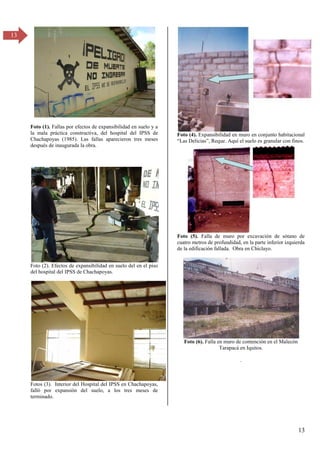 13
13
Foto (1). Fallas por efectos de expansibilidad en suelo y a
la mala práctica constructiva, del hospital del IPSS de
Chachapoyas (1985). Las fallas aparecieron tres meses
después de inaugurada la obra.
Foto (2). Efectos de expansibilidad en suelo del en el piso
del hospital del IPSS de Chachapoyas.
Fotos (3). Interior del Hospital del IPSS en Chachapoyas,
falló por expansión del suelo, a los tres meses de
terminado.
Foto (4). Expansibilidad en muro en conjunto habitacional
“Las Delicias”, Reque. Aquí el suelo es granular con finos.
Foto (5). Falla de muro por excavación de sótano de
cuatro metros de profundidad, en la parte inferior izquierda
de la edificación fallada. Obra en Chiclayo.
Foto (6). Falla en muro de contención en el Malecón
Tarapacá en Iquitos.
.
 