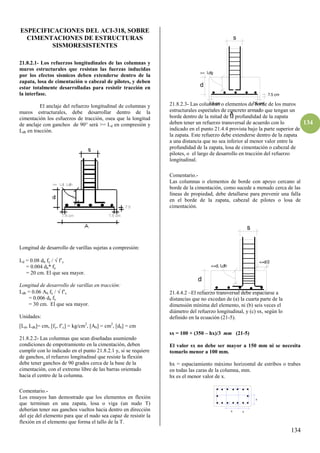 134
134
ESPECIFICACIONES DEL ACI-318, SOBRE
CIMENTACIONES DE ESTRUCTURAS
SISMORESISTENTES
21.8.2.1- Los refuerzos longitudinales de las columnas y
muros estructurales que resistan las fuerzas inducidas
por los efectos sísmicos deben extenderse dentro de la
zapata, losa de cimentación o cabezal de pilotes, y deben
estar totalmente desarrolladas para resistir tracción en
la interfase.
El anclaje del refuerzo longitudinal de columnas y
muros estructurales, debe desarrollar dentro de la
cimentación los esfuerzos de tracción, osea que la longitud
de anclaje con ganchos de 90° será >= Ld en compresión y
Ldh en tracción.
Longitud de desarrollo de varillas sujetas a compresión:
Ld = 0.08 db fy /  f’c
= 0.004 db* fy
= 20 cm. El que sea mayor.
Longitud de desarrollo de varillas en tracción:
Ldh = 0.06 Ab fy /  f’c
= 0.006 db fy
= 30 cm. El que sea mayor.
Unidades:
[Ld, Ldh]= cm, [fy, f’c] = kg/cm2
, [Ab] = cm2
, [db] = cm
21.8.2.2- Las columnas que sean diseñadas asumiendo
condiciones de empotramiento en la cimentación, deben
cumplir con lo indicado en el punto 21.8.2.1 y, si se requiere
de ganchos, el refuerzo longitudinal que resiste la flexión
debe tener ganchos de 90 grados cerca de la base de la
cimentación, con el extremo libre de las barras orientado
hacia el centro de la columna.
Comentario.-
Los ensayos han demostrado que los elementos en flexión
que terminan en una zapata, losa o viga (un nudo T)
deberían tener sus ganchos vueltos hacia dentro en dirección
del eje del elemento para que el nudo sea capaz de resistir la
flexión en el elemento que forma el tallo de la T.
21.8.2.3- Las columnas o elementos de borde de los muros
estructurales especiales de concreto armado que tengan un
borde dentro de la mitad de la profundidad de la zapata
deben tener un refuerzo transversal de acuerdo con lo
indicado en el punto 21.4.4 provista bajo la parte superior de
la zapata. Este refuerzo debe extenderse dentro de la zapata
a una distancia que no sea inferior al menor valor entre la
profundidad de la zapata, losa de cimentación o cabezal de
pilotes, o el largo de desarrollo en tracción del refuerzo
longitudinal.
Comentario.-
Las columnas o elementos de borde con apoyo cercano al
borde de la cimentación, como sucede a menudo cerca de las
líneas de propiedad, debe detallarse para prevenir una falla
en el borde de la zapata, cabezal de pilotes o losa de
cimentación.
21.4.4.2 –El refuerzo transversal debe espaciarse a
distancias que no excedan de (a) la cuarta parte de la
dimensión mínima del elemento, ni (b) seis veces el
diámetro del refuerzo longitudinal, y (c) sx, según lo
definido en la ecuación (21-5).
sx = 100 + (350 – hx)/3 mm (21-5)
El valor sx no debe ser mayor a 150 mm ni se necesita
tomarlo menor a 100 mm.
hx = espaciamiento máximo horizontal de estribos o trabes
en todas las caras de la columna, mm.
hx es el menor valor de x.
x x
x
>= Ldg
7.5 cm 7.5 cm
7.5 cm
d
A
s
<=d, Ldh
d
s
<=d/2
 