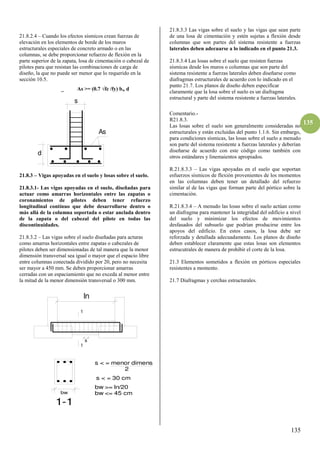 135
135
21.8.2.4 – Cuando los efectos sísmicos crean fuerzas de
elevación en los elementos de borde de los muros
estructurales especiales de concreto armado o en las
columnas, se debe proporcionar refuerzo de flexión en la
parte superior de la zapata, losa de cimentación o cabezal de
pilotes para que resistan las combinaciones de carga de
diseño, la que no puede ser menor que lo requerido en la
sección 10.5.
_ As >= (0.7 √fc /fy) bw d
21.8.3 – Vigas apoyadas en el suelo y losas sobre el suelo.
21.8.3.1- Las vigas apoyadas en el suelo, diseñadas para
actuar como amarras horizontales entre las zapatas o
coronamientos de pilotes deben tener refuerzo
longitudinal contínuo que debe desarrollarse dentro o
más allá de la columna soportada o estar anclada dentro
de la zapata o del cabezal del pilote en todas las
discontinuidades.
21.8.3.2 – Las vigas sobre el suelo diseñadas para acturas
como amarras horizontales entre zapatas o cabezales de
pilotes deben ser dimensionadas de tal manera que la menor
dimensión transversal sea igual o mayor que el espacio libre
entre columnas conectada dividido por 20, pero no necesita
ser mayor a 450 mm. Se deben proporcionar amarras
cerradas con un espaciamiento que no exceda al menor entre
la mitad de la menor dimensión transversal o 300 mm.
21.8.3.3 Las vigas sobre el suelo y las vigas que sean parte
de una losa de cimentación y estén sujetas a flexión desde
columnas que son partes del sistema resistente a fuerzas
laterales deben adecuarse a lo indicado en el punto 21.3.
21.8.3.4 Las losas sobre el suelo que resisten fuerzas
sísmicas desde los muros o columnas que son parte del
sistema resistente a fuerzas laterales deben diseñarse como
diafragmas estructurales de acuerdo con lo indicado en el
punto 21.7. Los planos de diseño deben especificar
claramente que la losa sobre el suelo es un diafragma
estructural y parte del sistema resistente a fuerzas laterales.
Comentario.-
R21.8.3.
Las losas sobre el suelo son generalmente consideradas no
estructurales y están excluidas del punto 1.1.6. Sin embargo,
para condiciones sísmicas, las losas sobre el suelo a menudo
son parte del sistema resistente a fuerzas laterales y deberían
diseñarse de acuerdo con este código como también con
otros estándares y linemaientos apropiados.
R.21.8.3.3 – Las vigas apoyadas en el suelo que soportan
esfuerzos sísmicos de flexión provenientes de los momentos
en las columnas deben tener un detallado del refuerzo
similar al de las vigas que forman parte del pórtico sobre la
cimentación.
R.21.8.3.4 – A menudo las losas sobre el suelo actúan como
un diafragma para mantener la integridad del edificio a nivel
del suelo y minimizar los efectos de movimientos
desfasados del subsuelo que podrían producirse entre los
apoyos del edificio. En estos casos, la losa debe ser
reforzada y detallada adecuadamente. Los planos de diseño
deben establecer claramente que estas losas son elementos
estrucutrales de manera de prohibir el corte de la losa.
21.3 Elementos sometidos a flexión en pórticos especiales
resistentes a momento.
21.7 Diafragmas y cerchas estructurales.
ln
1
1
s
bw
1-1
bw >= ln/20
bw <= 45 cm
s < = menor dimens.
s < = 30 cm
2
d
s
As
 