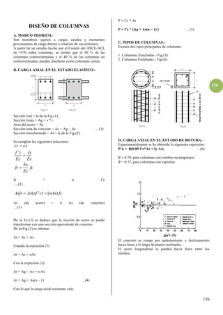 136
136
DISEÑO DE COLUMNAS
A. MARCO TEORICO.-
Son miembros sujetos a cargas axiales y momentos
provenientes de carga directa o rotación de sus extremos.
A partir de un estudio hecho por el Comité del ASCE-ACI,
de 1970 sobre columnas, se estimó que el 90 % de las
columnas contraventeadas y el 40 % de las columnas no
contraventeadas, pueden diseñarse como columnas cortas.
B. CARGA AXIAL EN EL ESTADO ELASTICO.-
Sección real = la de la Fig.(1).
Sección bruta = Ag = s * t
Area del acero = As
Sección neta de concreto = Ac = Ag – As …(1)
Sección transformada = At = la de la Fig.(2).
Se cumplen las siguientes relaciones:
'
c s
f c fs
Ec Es
Es
fs fc
Ec
 



fs = n f’c
….(β)
( ' ) ( )
Asfs As nf c nAs fc
 
As (de acero) = n As (de concreto)
…(γ)
De la Ec.(3) se deduce que la sección de acero se puede
transformar con una sección equivalente de concreto.
De la Fig.(2) se obtiene:
At = Ac + As
Usando la expresión (3)
At = Ac + nAs
Con la expresión (1):
At = Ag – As + n As
At = Ag + As(n – 1) …(4)
Con lo que la carga axial resistente vale:
P = f’c * At
P = f’c * [Ag + As(n – 1) ] …(5)
C. TIPOS DE COLUMNAS.-
Existen dos tipos principales de columnas:
1. Columnas Zunchadas.- Fig.(3).
2. Columnas Estribadas.- Fig.(4).
D. CARGA AXIAL EN EL ESTADO DE ROTURA.-
Experimentalmente se ha obtenido la siguiente expresión:
P’u = ∅(0.85 f’c*Ac + fy As) …(6)
∅ = 0.70, para columnas con estribos rectangulares
∅ = 0.75, para columnas con espirales
El concreto se rompe por aplastamiento y deslizamiento
hacia fuera a lo largo de planos inclinados.
El acero longitudinal se pandea hacia fuera entre los
estribos.
 