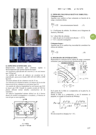 137
137
E. ESPECIFICACIONES DEL ACI.-
Disposiciones especiales para columnas sujetas a
flexocompresión que resisten fuerzas de sismo:
-La resistencia especificada del concreto f’c no será menor
que 210 kg/cm2
-La calidad del acero de refuerzo no excederá de lo
especificado para acero Grado ARN 420 (414 MPa ó 4200
kg/cm2).
-El ancho mínimo de las columnas será de 25 cm.
-La relación de la distancia menor a la mayor de la sección
transversal de las columnas no será menor que 0.4.
-La cuantía de refuerzo longitudinal no será menor que 0.01
ni mayor que 0.06. Cuando la cuantía exceda de 0.04 los
planos deberán incluir detalles constructivos de la
armadura.
-El refuerzo longitudinal mínimo deberá ser de 4 barras
dentro de estribos rectangulares o circulares, y 6 barras en
caso de que se usen espirales.
t > = 0.4 s
x1, x2 < = 15 cm
0.01 < = ρ < = 0.06, ρ = As / (s*t)
F. TIPOS DE COLUMNAS SEGÚN SU ESBELTEZ.-
Columnas cortas.-
Aquellas cuyo análisis se hace solamente en función de la
carga y momento último.
22
kLn
r
 (sin arriostramiento lateral) …(7)
k = Coeficiente de esbeltez. Se obtiene con el diagrama de
Jackson y Morland.
Ln = altura libre de columna. ____
r = radio de giro en el sentido de la flexión = √ I / A
r = 0.3 s (sección rectangular)
Columnas largas.-
Aquellas que en su análisis hay necesidad de considerar los
efectos de esbeltez.
22
kLn
r
 …(8)
G. DIAGRAMA DE INTERACCION.-
Representan la variación de los valores de carga y momento
resistentes, para una determinada distribución de acero.
En la parte ab, la falla es a compresión; en la parte bc, la
falla es a tracción.
Donde la falla es a compresión, o sea el momento es
pequeño, se cumple la Ecuación de Whitney:
2
' * ' * *
3* *
0.5 1.18
'
A s fy f c b h
Pu
e h e
d d d

 
 
 
 
 
 

 
…(9)
De esta ecuación se despeja As = A’s.
 