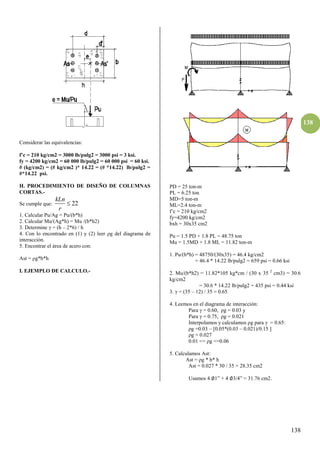 138
138
Considerar las equivalencias:
f’c = β10 kg/cmβ = γ000 lb/pulgβ = γ000 psi = γ ksi.
fy = 4200 kg/cm2 = 60 000 lb/pulg2 = 60 000 psi = 60 ksi.
# (kg/cm2) = (# kg/cm2 )* 14.22 = (# *14.22) lb/pulg2 =
#*14.22 psi.
H. PROCEDIMIENTO DE DISEÑO DE COLUMNAS
CORTAS.-
Se cumple que: 22
kLn
r

1. Calcular Pu/Ag = Pu/(b*h)
2. Calcular Mu/(Ag*h) = Mu /(b*h2)
3. Determine = (h – 2*6) / h
4. Con lo encontrado en (1) y (2) leer ρg del diagrama de
interacción.
5. Encontrar el área de acero con:
Ast = ρg*b*h
I. EJEMPLO DE CALCULO.-
PD = 25 ton-m
PL = 6.25 ton
MD=5 ton-m
ML=2.4 ton-m
f’c = 210 kg/cm2
fy=4200 kg/cm2
bxh = 30x35 cm2
Pu = 1.5 PD + 1.8 PL = 48.75 ton
Mu = 1.5MD + 1.8 ML = 11.82 ton-m
1. Pu/(b*h) = 48750/(30x35) = 46.4 kg/cm2
= 46.4 * 14.22 lb/pulg2 = 659 psi = 0.66 ksi
2. Mu/(b*h2) = 11.82*105 kg*cm / (30 x 35 2
cm3) = 30.6
kg/cm2
= 30.6 * 14.22 lb/pulg2 = 435 psi = 0.44 ksi
3. = (35 – 12) / 35 = 0.65
4. Leemos en el diagrama de interacción:
Para = 0.60, ρg = 0.0γ y
Para = 0.75, ρg = 0.0β1
Interpolamos y calculamos ρg para = 0.65:
ρg =0.03 – [0.05*(0.03 – 0.021)/0.15 ]
ρg = 0.027
0.01 <= ρg <=0.06
5. Calculamos Ast:
Ast = ρg * b* h
Ast = 0.027 * 30 / 35 = 28.35 cm2
Usamos 4 ∅1” + 4 ∅γ/4” = γ1.76 cmβ.
 