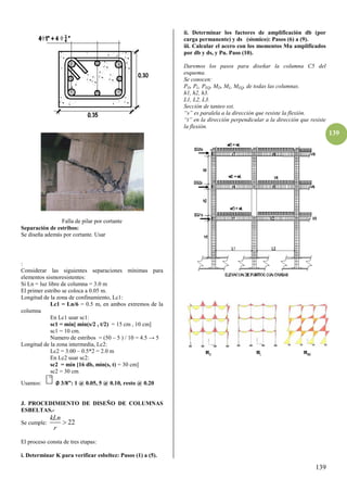 139
139
Falla de pilar por cortante
Separación de estribos:
Se diseña además por cortante. Usar
:
Considerar las siguientes separaciones mínimas para
elementos sismoresistentes:
Si Ln = luz libre de columna = 3.0 m
El primer estribo se coloca a 0.05 m.
Longitud de la zona de confinamiento, Lc1:
Lc1 = Ln/6 = 0.5 m, en ambos extremos de la
columna
En Lc1 usar sc1:
sc1 = mín[ mín(s/2 , t/2) = 15 cm , 10 cm]
sc1 = 10 cm.
Numero de estribos = (50 – 5 ) / 10 = 4.5 → 5
Longitud de la zona intermedia, Lc2:
Lc2 = 3.00 – 0.5*2 = 2.0 m
En Lc2 usar sc2:
sc2 = mín [16 db, mín(s, t) = 30 cm]
sc2 = 30 cm
Usamos: ∅ γ/8”: 1 @ 0.05, 5 @ 0.10, resto @ 0.β0
J. PROCEDIMIENTO DE DISEÑO DE COLUMNAS
ESBELTAS.-
Se cumple: 22
kLn
r

El proceso consta de tres etapas:
i. Determinar K para verificar esbeltez: Pasos (1) a (5).
ii. Determinar los factores de amplificación db (por
carga permanente) y ds (sìsmico): Pasos (6) a (9).
iii. Calcular el acero con los momentos Mu amplificados
por db y ds, y Pu. Paso (10).
Daremos los pasos para diseñar la columna C5 del
esquema.
Se conocen:
PD, PL, PEQ, MD, ML, MEQ, de todas las columnas.
h1, h2, h3.
L1, L2, L3.
Sección de tanteo sxt.
“s” es paralela a la dirección que resiste la flexión.
“t” en la dirección perpendicular a la dirección que resiste
la flexión.
 