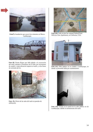 14
14
Foto(7). Inundación que socavó los cimientos en Mocce.
Lambayeque.
Foto (8). Puente Reque que falló debido a la socavación
del suelo, durante el fenómeno de El Niño, por incremento
de caudal; y mala ubicación respecto al suelo, y a las líneas
de corriente del río.
Foto (9). Efecto de las sales del suelo en paredes de
edificación.
Foto (10). Falla en piso de conjunto Habitacional
Hillview Glen Apartments, en California, USA.
Foto (11). Obra pública en la ciudad e Lambayeque, en
donde se presentan fallas por asentamientos.
Foto (12). Grietas en la pared de la obra pública en de
Lambayeque, debido al asentamiento del suelo.
 