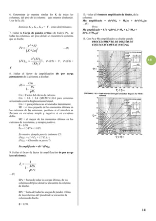 141
141
6. Determinar de manera similar los K de todas las
columnas, del piso de la columna que estamos diseñando.
Usar la Ec.(1).
Entonces KC4, KC5, KC6 =  , están determinados.
7. Hallar la Carga de pandeo crítico (de Euler), Pc, de
todas las columnas, del piso donde se encuentra la columna
que se diseña:
 
2
2
*
*
EI
Pc
K Ln

 …(5)
2
4
4 2
2
( )
( )
( )
C
C
EI
Pc
Kh

 , Pc(C5) =  , Pc(C6) =

8. Hallar el factor de amplificación db por carga
permanente de la columna a diseñar:
1
Cm
b
Pu
Pc




Cm = Factor del efecto de extremo
Cm = 0.6 + 0.4 (M1/M2)>=0.4 para columnas
arriostradas contra desplazamiento lateral.
Cm = 1 para pórticos no arriostrados lateralmente.
M1 = el más pequeño de los momentos últimos en
los extremos de las columnas, positivos si el miembro se
flexiona en curvatura simple y negativo si en curvatura
doble.
M2 = el mayor de los momentos últimos en los
extremos de la columna, y siempre positivo.
∅ = 0.70
Pu = 1.5 PD + 1.8 PL
En nuestro ejemplo para la columna C5:
(Pu)C5 = (1.4 PD + 1.7 PL ) C5
(Pc)C5 = Obtenida en paso (7).
Pu amplificado = db * (Pu)C5
9. Hallar el factor de factor de amplificación ds por carga
lateral (sismo):
1
1
s
Pu
Pc






…(7)
ΣPu = Suma de todas las cargas últimas, de las
columnas del piso donde se encuentra la columna
de diseño.
ΣPc = Suma de todas las cargas de pandeo crítico,
de las columnas del pisodonde se encuentra la
columna de diseño.
∅ = 0.70.
10. Hallar el Momento amplificado de diseño, de la
columna:
Mu amplificado = db*(MD + ML)u + ds*(MEQ)u
…(8)
Osea:
Mu amplificado = 0.75* [db*(1.4*MD + 1.7*ML) +
ds*(1.87MEQ)]
11. Con Pu y Mu amplificados se diseña usando
PROCEDIMIENTO DE DISEÑO DE
COLUMNAS CORTAS (PASO H)
 