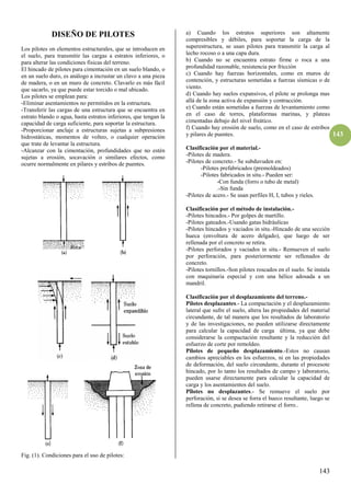 143
143
DISEÑO DE PILOTES
Los pilotes on elementos estructurales, que se introducen en
el suelo, para transmitir las cargas a estratos inferiores, o
para alterar las condiciones físicas del terreno.
El hincado de pilotes para cimentación en un suelo blando, o
en un suelo duro, es análogo a incrustar un clavo a una pieza
de madera, o en un muro de concreto. Clavarlo es más fácil
que sacarlo, ya que puede estar torcido o mal ubicado.
Los pilotes se emplean para:
-Eliminar asentamientos no permitidos en la estructura.
-Transferir las cargas de una estructura que se encuentra en
estrato blando o agua, hasta estratos inferiores, que tengan la
capacidad de carga suficiente, para soportar la estructura.
-Proporcionar anclaje a estructuras sujetas a subpresiones
hidrostáticas, momentos de volteo, o cualquier operación
que trate de levantar la estructura.
-Alcanzar con la cimentación, profundidades que no estén
sujetas a erosión, socavación o similares efectos, como
ocurre normalmente en pilares y estribos de puentes.
Fig. (1). Condiciones para el uso de pilotes:
a) Cuando los estratos superiores son altamente
compresibles y débiles, para soportar la carga de la
superestructura, se usan pilotes para transmitir la carga al
lecho rocoso o a una capa dura.
b) Cuando no se encuentra estrato firme o roca a una
profundidad razonable, resistencia por fricción
c) Cuando hay fuerzas horizontales, como en muros de
contención, y estructuras sometidas a fuerzas sísmicas o de
viento.
d) Cuando hay suelos expansivos, el pilote se prolonga mas
allá de la zona activa de expansión y contracción.
e) Cuando están sometidas a fuerzas de levantamiento como
en el caso de torres, plataformas marinas, y plateas
cimentadas debajo del nivel freático.
f) Cuando hay erosión de suelo, como en el caso de estribos
y pilares de puentes.
Clasificación por el material.-
-Pilotes de madera.
-Pilotes de concreto.- Se subduvuden en:
-Pilotes prefabricados (premoldeados)
-Pilotes fabricados in situ.- Pueden ser:
-Con funda (forro o tubo de metal)
.-Sin funda
-Pilotes de acero.- Se usan perfiles H, I, tubos y rieles.
Clasificación por el método de instalación.-
-Pilotes hincados.- Por golpes de martillo.
-Pilotes gateados.-Usando gatas hidráulicas
-Pilotes hincados y vaciados in situ.-Hincado de una sección
hueca (envoltura de acero delgado), que luego de ser
rellenada por el concreto se retira.
-Pilotes perforados y vaciados in situ.- Remueven el suelo
por perforación, para posteriormente ser rellenados de
concreto.
-Pilotes tornillos.-Son pilotes roscados en el suelo. Se instala
con maquinaria especial y con una hélice adosada a un
mandril.
Clasificación por el desplazamiento del terreno.-
Pilotes desplazantes.- La compactación y el desplazamiento
lateral que sufre el suelo, altera las propiedades del material
circundante, de tal manera que los resultados de laboratorio
y de las investigaciones, no pueden utilizarse directamente
para calcular la capacidad de carga última, ya que debe
considerarse la compactación resultante y la reducción del
esfuerzo de corte por remoldeo.
Pilotes de pequeño desplazamiento.-Estos no causan
cambios apreciables en los esfuerzos, ni en las propiedades
de deformación, del suelo circundante, durante el procesote
hincado, por lo tanto los resultados de campo y laboratorio,
pueden usarse directamente para calcular la capacidad de
carga y los asentamientos del suelo.
Pîlotes no desplazantes.- Se remueve el suelo por
perforación, si se desea se forra el hueco resultante, luego se
rellena de concreto, pudiendo retirarse el forro..
 
