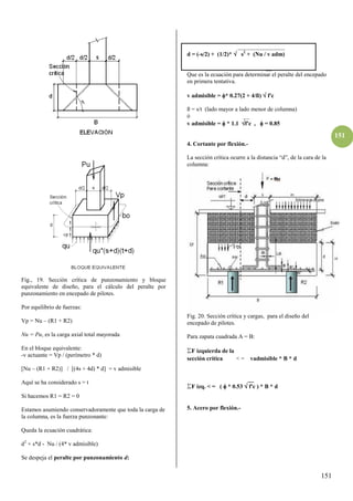 151
151
Fig., 19. Sección crítica de punzonamiento y bloque
equivalente de diseño, para el cálculo del peralte por
punzonamiento en encepado de pilotes.
Por equilibrio de fuerzas:
Vp = Nu – (R1 + R2)
Nu = Pu, es la carga axial total mayorada
En el bloque equivalente:
-v actuante = Vp / (perímetro * d)
[Nu – (R1 + R2)] / [(4s + 4d) * d] = v admisible
Aquí se ha considerado s = t
Si hacemos R1 = R2 = 0
Estamos asumiendo conservadoramente que toda la carga de
la columna, es la fuerza punzonante:
Queda la ecuación cuadrática:
d2
+ s*d - Nu / (4* v admisible)
Se despeja el peralte por punzonamiento d:
________________
d = (-s/2) + (1/2)*  s2
+ (Nu / v adm)
__
Que es la ecuación para determinar el peralte del encepado
en primera tentativa.
v admisible = * 0.27(2 + 4/ß)  f'c
ß = s/t (lado mayor a lado menor de columna)
ó __
v admisible =  * 1.1 f'c ,  = 0.85
4. Cortante por flexión.-
La sección crítica ocurre a la distancia “d”, de la cara de la
columna:
Fig. 20. Sección crítica y cargas, para el diseño del
encepado de pilotes.
Para zapata cuadrada A = B:
ΣF izquierda de la
sección crítica < = vadmisible * B * d
__
ΣF izq. < = (  * 0.53  f'c ) * B * d
5. Acero por flexión.-
 