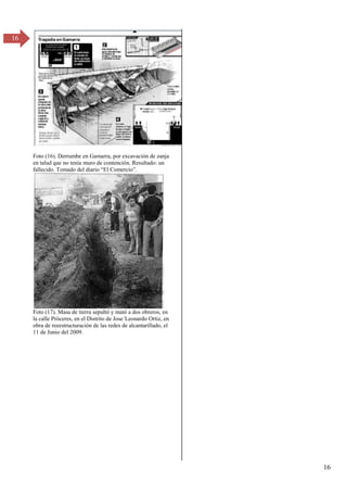 16
16
Foto (16). Derrumbe en Gamarra, por excavación de zanja
en talud que no tenía muro de contención. Resultado: un
fallecido. Tomado del diario “El Comercio”.
Foto (17). Masa de tierra sepultó y mató a dos obreros, en
la calle Próceres, en el Distrito de Jose´Leonardo Ortiz, en
obra de reeestructuración de las redes de alcantarillado, el
11 de Junio del 2009.
 