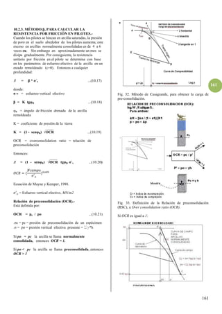 161
161
10.2.3. MÉTODO , PARA CALCULAR LA
RESISTENCIA POR FRICCIÓN EN PILOTES.-
Cuando los pilotes se hincan en arcilla saturadas, la presión
de poro en el suelo alrededor de los pilotes aumenta; este
exceso en arcillas normalmente consolidadas es de 4 a 6
veces cu. Sin embargo en aproximadamente un mes se
disipa gradualmente. Por consiguiente, la resistencia
unitaria por fricción en el pilote se determina con base
en los parámetros de esfuerzo efectivo de la arcilla en un
estado remoldeado (c=0). Entonces a cualquier
profundidad:
.f = * σ´v ...(10.17)
donde:
σ v = esfuerzo vertical efectivo
= K tgφR ...(10.18)
φR = ángulo de fricción drenada de la arcilla
remoldeada
K = coeficiente de presión de la tierra
____
K = (1 - senφR) √OCR ...(10.19)
OCR = overconsolidation ratio = relación de
preconsolidación
Entonces:
____
.f = (1 - senφR) √OCR tgφR σ´v ...(10.20)
�� =
�′�
,
Ecuación de Mayne y Kemper, 1988.
�′� = Esfuerzo vertical efectivo, MN/m2
Relación de preconsolidación (OCR).-
Está definida por:
OCR = pc / po ...(10.21)
. c = pc = presión de preconsolidación de un espécimen
. = po = presión vertical efectiva presente = Sg*h
Si po = pc la arcilla se llama normalmente
consolidada, entonces OCR = 1.
Si po < pc la arcilla se llama preconsolidada, entonces
OCR > 1
Fig. 32. Método de Casagrande, para obtener la carga de
pre-consolidación.
Fig. 33. Definición de la Relación de preconsolidación
(RSC), u Over consolidation ratio (OCR).
Si OCR es igual a 1:
 