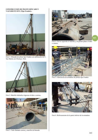 163
163
CONSTRUCCION DE PILOTE HINCADO Y
VACIADO IN SITU (Tipo Frankie).-
Foto 1. Hincado de pilote tipo Frankie em edificación de U.
San Martín em Chiclayo. Perú.
Foto 2. Martillo hidráulico ingressa al tubo o camisa..
Foto 3. Tubo llamado camisa y martillo de hincado.
Foto 4. Em la izquierda el martillo y en primer plano el tubo
o camisa .
Foto 5. Fabricación de armadura de pilotes tipo Frankie
Foto 6. Reforzamiento de la parte inferior de la armadura.
 
