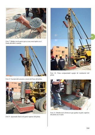 164
164
Foto 7. Baldes con la grava que se usa como tapón en el
fondo del tubo o camisa.
Foto 8. Vaciado del concreto a través del fuste del pilote.
Foto 9. Apisonado final en la parte superior del pilote.
Foto 10. Vista compuestadel equipo de instalación del
pilote.
Foto 11. Detalle de la forma en que queda, la parte superior
del pilote en el suelo.
 