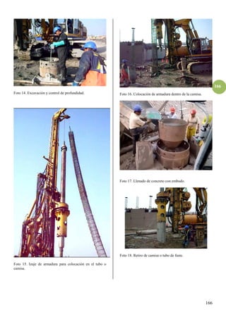 166
166
Foto 14. Excavación y control de profundidad.
Foto 15. Izaje de armadura para colocación en el tubo o
camisa.
Foto 16. Colocación de armadura dentro de la camisa.
Foto 17. Llenado de concreto con embudo.
Foto 18. Retiro de camisa o tubo de fuste.
 