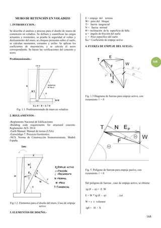 168
168
MURO DE RETENCIÓN EN VOLADIZO
1. INTRODUCCION.-
Se describe el análisis y proceso para el diseño de muros de
contención en voladizo. Se definen y cuantifican las cargas
actuantes y resistentes, se prueba la seguridad al volteo y
deslizamiento del muro, se chequea presiones sobre el suelo,
se calculan momentos, cortantes y axiles. Se aplican los
coeficientes de mayoración, y se calcula el acero
correspondiente. Se hacen las verificaciones del concreto y
acero.
Predimensionado.-
Fig. 1.1. Predimensionado de muro en voladizo.
2. REGLAMENTOS.-
-Reglamento Nacional de Edificaciones
-Building code requirements for structural concrete.
Reglamento ACI- 2014.
-Earth Manual. Manual de tierras (USA).
-Eurocódigo 7. Proyecto Geotécnico.
-NCS. Norma de Construcción Sismorresistente. Madrd.
España.
Fig 1.2. Elementos para el diseño del muro. Caso de empuje
activo.
3. ELEMENTOS DE DISEÑO.-
E = empuje del terreno
W= peso del bloque
T= fuerza tangencial
N = fuerza normal
Θ = inclinación de la superficie de falla
φ = ángulo de fricción del suelo
= Peso específico del suelo
Ka = Coeficiente de empuje activo
4. FUERZA DE EMPUJE DEL SUELO.-
Fig. 1.3 Diagrama de fuerzas para empoje activo, con
rozamiento d = 0
Fig. 5. Polígono de fuerzas para empuje pasivo, con
rozamiento d = 0
Del polígono de fuerzas , caso de empuje activo, se obtiene:
.tg (θ - φ) = E /W
E = W * tg (θ - φ) ...(a)
W = x volumen
.tgθ = H / X
 