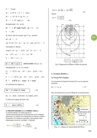 169
169
X = H ctgθ
W = ( H* X / 2) * 1 metro
W = H * H *( ctg θ ) / β
W = H2
(ctgθ ) / 2 ...(b)
Reemplazando (b) en (a):
E= = H2
(ctgθ ) *tg (θ - φ) / 2 ...(c)
E = f(θ)
Se busca θ de tal manera que E sea máximo:
dE / dθ = 0
ctg θ * sec2
( θ - φ) + tg ( θ - φ))[- csc2
θ ] = 0
efectuando se obtiene:
senφcos (θ - φ) / sen2
θ cos2
( θ - φ ) = 0
cos (β θ - φ ) = 0 = cos 90°
θ = (90 ° + φ ) / β
θ = 45 ° + φ / β ANGULO DE FALLA...(1)
Reemplazando (1) en (c) resulta:
E= ( H2
/2) ctg (45° + φ/2 ) tg (45 + φ/2 -
φ)
E = ( H2
/β) ctg (45° + φ/β ) tg (45 - φ/β)
E = ( H2
/2) (1 - senφ) / (1 + senφ)
El coeficiente de empuje es:
Ka = (1 - senφ) / (1 +senφ) ...(2)
Ka se llama coeficiente de empuje activo
La fuerza de empuje del suelo vale:
E = Ka* *( H2
/2) ...(3)
5. PRESION DEBIDO A LA SOBRECARGA.-
La presión debido a la sobrecarga de la
cimentación,producida por la cimentación, de los módulos
adyacentes, se calcula con el diagrama de isóbaras o bulbos
de presión. Los esfuerzos verticales y horizontales están
relacionados con la Ec. de Mohr – Coulomb:
…(4)
…(5)
Siendo:
…(6)
Fig. 2 Diagrama de isóbaras o bulbos de presión.
6. FUERZA SÍSMICA.-
6.1 Norma NCS, España.-
Se incrementa el Empuje horizontal (E), con la siguiente
ecuación:
Ks = 1 + ah / g … (7)
Para la aceleración se usa la el Mapa de iso-aceleraciones.
Fig. 3.1. Mapa de sismicidad del Perú.
 