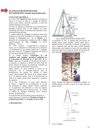 17
17 EL ENSAYO DE PENETRACION
ESTANDAR (SPT, Standar penetration test).-
EVOLUCIÓN HISTÓRICA.-
En el año 1902 Charles R. Gow desarrolló la práctica de
hincar en el suelo un tubo de 1 pulgada de diámetro
exterior, para obtener muestras, marcando el inicio del
muestreo dinámico de los suelos.
En 1922, su empresa se transformó en una subsidiaria de
Raymond Concrete Pile, la que difundió esa nueva
metodología de estimar la resistencia del material en base
al trabajo de hinca del tubo.
La cuchara partida de 2 pulgadas de diámetro exterior fue
diseñada en el año 1927, basándose en el trabajo de campo
realizado en Philadelphia por G. A. Fletcher y el
desarrollo de investigaciones realizadas por H. A. Mohr
(gerente regional de Gow Company en Nueva
Inglaterra, U.S.A.).
En 1930 comenzó a reglamentarse el método de
ensayo con la realización de mediciones de la resistencia
a la penetración de una cuchara partida (de 2 pulgadas)
bajo una carrera de 12 pulgadas, empleando una maza de
63,5 kg. que caía desde 76,2 cm. de altura.
En su trabajo titulado “Exploration of soil
conditions and sampling operations” publicado por
la Universidad de Harvard en el año 1937, H. A.
Mohr, reporta que el método de exploración del suelo y
su muestreo se estableció en febrero de 1929, fecha del
primer informe del ensayo de penetración, realizado por
la Gow, División de Raymond Concrete Pile.
Según Fletcher, en aquel momento la técnica de la
perforación, era el principal obstáculo para la
normalización del método. Ni Fletcher ni Mohr
dieron muchos detalles del diseño de la cuchara partida
de β” de diámetro externo, pero si lo hizo Hvorslev en
1949 en su reporte clásico sobre exploración y muestreo
del subsuelo.
En la 7ma. Conferencia de Texas sobre Mecánica
de Suelos e ingeniería de las fundaciones, en el cual
fue presentado el trabajo titulado “σuevas tendencias
en la exploración del Subsuelo” se citan las primeras
referencias concretas sobre el método al que le dieron
el nombre de Standard Penetration Test, (“Ensayo
Normal de Penetración”).
En el primer libro de texto donde se hace referencia al
ensayo descrito es la edición de “Mecánica de Suelos en
la Ingeniería Práctica” de Terzaghi y Peck en 1948.
2. DESCRIPCION.-
Fig(1). Equipo de penetración estándar (SPT).
Es ejecutado “in situ”, se requiere para este ensayo, de
trípode, motor, polea, martillo, cuerda, cañas guía y
partida.Consiste en determinar el número de golpes (N),
que se requieren para que una barra vertical (llamada
caña), penetre una longitud de un pie (30 cm), dentro del
suelo, por medio de un golpe de martillo de 140 libras de
peso, levantado y soltado desde una altura de 76 cm.
Fig(2). Detalles del equipo de penetración estándar. El
martillo golpea a la caña, a través de un tope, para que
penetre 30 cm.
Fig. 2.1 Martillo.
 