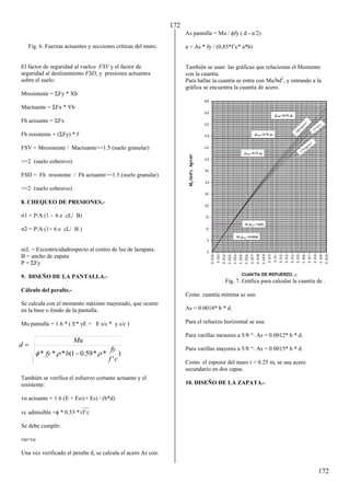 172
172
Fig. 6. Fuerzas actuantes y secciones críticas del muro.
El factor de seguridad al vuelco FSV y el factor de
seguridad al deslizamiento FSD, y presiones actuantes
sobre el suelo:
Mresistente = ΣFy * Xb
Mactuante = ΣFx * Yb
Fh actuante = ΣFx
Fh resistente = (ΣFy) * f
FSV = Mresistente / Mactuante>=1.5 (suelo granular)
>=2 (suelo cohesivo)
FSD = Fh resistente / Fh actuante>=1.5 (suelo granular)
>=2 (suelo cohesivo)
8. CHEQUEO DE PRESIONES.-
1 = P/A (1 - 6 e cL/ B)
2 = P/A (1+ 6 e cL/ B )
ecL = Excentricidadrespecto al centro de luz de lazapata.
B = ancho de zapata
P = ΣFy
9. DISEÑO DE LA PANTALLA.-
Cálculo del peralte.-
Se calcula con el momento máximo mayorado, que ocurre
en la base o fondo de la pantalla.
Mu pantalla = 1.6 * ( E* yE + E s/c * y s/c )
También se verifica el esfuerzo cortante actuante y el
resistente:
vu actuante = 1.6 (E + Es/c+ Es) / (b*d)
__
vc admisible = * 0.53 *f’c
Se debe cumplir:
vu<vc
Una vez verificado el peralte d, se calcula el acero As con:
As pantalla = Mu / fy ( d - a/2)
a = As * fy / (0,85*f´c* a*b)
También se usan las gráficas que relacionan el Momento
con la cuantía.
Para hallar la cuantía se entra con Mu/bd2
, y entrando a la
gráfica se encuentra la cuantía de acero.
Fig. 7. Gráfica para calcular la cuantía de .
Como cuantía mínima se usa:
As = 0.0018* b * d.
Para el refuerzo horizontal se usa:
Para varillas menores a 5/8 “: As = 0.0012* b * d.
Para varillas mayores a 5/8 “: As = 0.0015* b * d.
Como el espesor del muro t > 0.25 m, se usa acero
secundario en dos capas.
10. DISEÑO DE LA ZAPATA.-
)
'
*
*
59
.
0
1
(
*
*
*
c
f
fy
b
fy
Mu
d


 

 