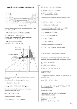 175
175
DISEÑO DE MUROS DE GRAVEDAD
Los esfuerzos permisibles según el reglamento del ACI, son:
fc = 175 kg/cm2
1. Esfuerzo de tracción por flexión admisible:
f tp = 0.4β4 * √fc = 5.61 kg/cmβ
2. Esfuerzo de compresión por flexión admisible:
f cp = 0.45*f’c = 78.75 kg/cmβ
3. Esfuerzo cortante admisible:
v cp = 0.5γ * √fc = 7.01 kg /cmβ
En este primer caso, la carga más importante es la reacción
del puente
Los esfuerzos de tracción y compresión valen:
= (Pu/A) (1 + - 6 e cL / B )
σ compresión = β6.1 ton /mβ = β.61 kg/cmβ
Estos valores son mucho menores que los esfuerzos
admisibles dados en (1) y (2)
-X = 3.58 / 6.72 m = 0.53 m
Empuje y momentos actuantes:
K Pe H´ = 0.33 x 1.8 x 0.6 = 0.36 ton/m
K Pe H = 0.33 x 1.8 x 1.8 = 1.07 ton/m
M = E1 x Y1 + E2 x Y2 = 1.17 ton-m
-e = M/P = 1.17 / 6.72 = 0.17 m
S2 = 1.23 ton/m2 = 0.12 kg/cm2
Esfuerzos que son menores al admisible de 0.95 kg/cm2
S = 6.72 / (1.8 x 1) ( 1 + - 6 x 0.2/ 1.8 )
S1 = 6.23 ton /m2 = 0.62 kg/cm2
La excentricidad respecto a la base de 1.8 m es 0.2 m
Los esfuerzos actuantes sobre el suelo son:
E1 = 0.36 x 1.80 ton = 0.65 ton
E2 = 0.5 x 1.8 x 1.07 = 0.96 ton
Y1 = 1.80 /2 = 0.90 m
Y2 = 1.80 /3 = 0.60 m
tracción = - 9.8 ton/m2 = - 0.98 kg/cm2
Pu = 1.5D + 1.8 L = 4.90 ton, carga mayorada
= (4.90 / 0.60 x 1 ) ( 1 + - 6 x 0.25 / 0.60 m)
Chequearemos por tracción y compresión en la sección 1-1,
calculando el momento que produce el empuje de terreno:
-y1 = 0.85 /2 m = 0.425 m
orta
-y2 = 0.85 / 3 m = 0.283 m
M = E1 * y1 + E2 * y2 = 0.19 ton –m
La excentricidad es
-e = M/P = 0.07 m
La excentricidad respecto al centro de luz de la sección de
ancho 0.60 m es:
-e cL = 0.15 + 0.07 m = 0.22 m
H´ = sobrecarga / Pe. = 960 kg/m2 / 1800 kg-m3 = 0.53
que es menor que 0.60
Por tanto H’ = 0.60 m
COMPROBACION DE ESFUERZOS EN LAS
SEECIONES DEL MURO.-
Chequearemos la sección 1-1:
Al cortante:
K = (1 – sen φ) / (1 + sen φ) = 0.33
 