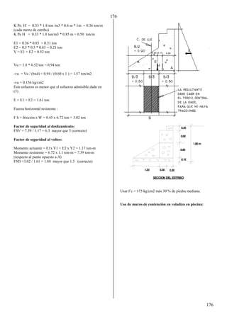 176
176
K Pe. H´ = 0.33 * 1.8 ton /m3 * 0.6 m * 1m = 0.36 ton/m
(cada metro de estribo)
K Pe H = 0.33 * 1.8 ton/m3 * 0.85 m = 0.50 ton/m
E1 = 0.36 * 0.85 = 0.31 ton
E2 = 0.5 * 0.5 * 0.85 = 0.21 ton
V = E1 + E2 = 0.52 ton
Vu = 1.8 * 0.52 ton = 0.94 ton
-vu = Vu / (bxd) = 0.94 / (0.60 x 1 ) = 1.57 ton/m2
-vu = 0.156 kg/cm2
Este esfuerzo es menor que el esfuerzo admisible dado en
(3)
E = E1 + E2 = 1.61 ton
Fuerza horizontal resistente :
F h = fricción x W = 0.45 x 6.72 ton = 3.02 ton
Factor de seguridad al deslizamiento:
FSV = 7.39 / 1.17 = 6.3 mayor que 3 (correcto)
Factor de seguridad al volteo:
Momento actuante = E1x Y1 + E2 x Y2 = 1.17 ton-m
Momento resistente = 6.72 x 1.1 ton-m = 7.39 ton-m
(respecto al punto opuesto a A)
FSD =3.02 / 1.61 = 1.88 mayor que 1.5 (correcto)
Usar f´c = 175 kg/cm2 más 30 % de piedra mediana.
Uso de muros de contención en voladizo en piscina:
0.25
0.60
0.80
0.15
1.20 0.30 0.30
SECCION DEL ESTRIBO
1.80m
 