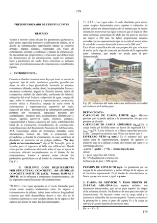 179
179
PREDIMENSIONADO DE CIMENTACIONES
RESUMEN
Vamos a mostrar cómo afectan los parámetros geotécnicos,
tales como capacidad portante y coeficiente de balasto, en el
diseñó de cimentaciones superficiales rígidas de concreto
armado: zapatas aisladas, conectadas con vigas de
cimentación, corridas o continuas y plateas de cimentación.
Se encuentran las proporciones y relaciones que deben tener
las dimensiones de las cimentaciones, según los variados
tipos y parámetros del suelo. Estas relaciones se pu8eden
usar para el predimensionado de cimentaciones superficiales
rígidas.
1. INTRODUCCION.-
Cuando se diseñan cimentaciones hay que tener en cuenta lo
siguiente: tipo de suelo (cohesivo, granular, granular con
finos, de alta o baja plasticidad), variación de estratos,
consistencia (blanda, media, dura), las propiedades físicas y
mecánicas (cohesión, ángulo de fricción interna, índice de
compresión, módulo de elasticidad, coeficiente de balasto),
ubicación del nivel freático, subpresión de agua, empuje de
agua sobre la subestructura y superestructura, socavación,
erosión eólica e hidráulica, empuje de suelo sobre la
subestructura y superestructura, expansión del suelo,
licuación del suelo, profundidad de cimentación, capacidad
portante por resistencia, capacidad portante por
asentamiento, esfuerzo neto, asentamientos diferenciales y
totales, agentes agresivos (sales, cloruros, sulfatos),
expansibilidad y fuerza expansiva del suelo, estabilidad del
talud de la excavación, procedimiento de construcción,
especificaciones del Reglamento Nacional de Edificaciones,
ACI, Eurocódigo, efecto de fenómenos naturales como
inundaciones, sismos, etc. Sólo si conocemos esto
procedemos a diseñar la cimentación, en caso contrario el
diseñador se convierte en un peligro público. “No hay
gloria en las cimentaciones”, dijo el Dr Terzaghi, pero si
repudio para el ingeniero si falla una edificación. Queda
claro que las condiciones del suelo sobre el que se apoya la
estructura, afectará necesariamente en el diseño de las
cimentaciones. Vamos a mostrar como afectan los
parámetros geotécnicos en el diseño de cimentaciones. Ver
Fig. (1).
El “BUILDING CODE REQUIREMENTS
FOR STRUCTURAL CONCRETE”, del AMERICAN
CONCRETE INSTITUTE (ACI), Normas 318M-02 Y
318S-05, en lo referente a estructuras sismorresistentes, da
las siguientes especificaciones de cimentaciones:
“β1.10.γ.1- Las vigas apoyadas en el suelo diseñadas para
actuar como acoples horizontales entre las zapatas o
coronamientos de pilotes, deben tener refuerzo longitudinal
continuo que debe desarrollarse dentro o más allá de la
columna soportada o estar anclada dentro de la zapata o del
cabezal del pilote en todas las discontinuidades.
21.10.3.2 – Las vigas sobre el suelo diseñadas para actuar
como acoples horizontales entre zapatas o cabezales de
pilotes deben ser dimensionadas de tal manera que la menor
dimensión transversal sea igual o mayor que el espacio libre
entre columnas conectadas dividido por 20, pero no necesita
ser mayor a 450 mm. Se deben proporcionar amarras
cerradas con un espaciamiento que no exceda al menor entre
la mitad de la menor dimensión transversal o γ00 mm.”
Esta última especificación da una proporción que relaciona
el ancho de la viga de conexión en función de la separación
entre columnas, que puede ser usada para el pre-
dimensionado.
Fig. (1). Influencia del suelo sobre una edificación en ciudad
universitaria en Lambayeque.
DEFINICIONES.-
CAPACIDAD DE CARGA LIMITE (qd).- Máxima
presión que se puede aplicar a la cimentación, sin que ésta
penetre en el suelo.
CAPACIDAD DE CARGA ADMISIBLE (qadm).-Es la
carga límite qd dividida entre un factor de seguridad FS. -
qadm = qd/FS. A este esfuerzo se le llama capacidad portante.
El Dr. Terzaghi recomienda que FS no sea menor que 3.
ESFUERZO NETO (q neto).- Es el esfuerzo útil, que
queda para la superestructura, después de quitarle el
esfuerzo que va a utilizar el peso del relleno del suelo y la
sobrecarga de piso:
-q neto = qadm – * Df - sobrecarga de piso
donde:
= peso específico del relleno
Df = Profundidad de cimentación
Sobrecarga de piso = 500 kg/m2.
PRESION DE CONTACTO (qc).- Es producida por las
cargas de la superestructura, y actúa debajo de la zapata, en
el encuentro zapata-suelo. En el diseño de cimentaciones, se
busca que qc sea menor o igual a q neto.
3. CARGA DE SERVICIO Y PESO PROPIO DE
ZAPATAS AISLADAS.-Las zapatas aisladas son
elementos estructurales, que sirven para repartir las cargas
de la columna al suelo. Su diseño es la base para otro tipo de
cimentaciones. Se necesita contar con la carga axial y la
resistencia admisible del terreno (qadm). Vamos a encontrar
la proporción n, entre el peso de zapata Pz y la carga de
servicio P, como función del esfuerzo neto:
De n = Pz / P,
 