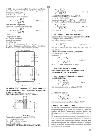 181
181
el 2002, y que nos remiten a Fritz Kramrisch y Paul Rogers
(Simplified Design of Combined footing, 1961), y
Kramrisch (Footings, 1984):
En la dirección transversal.-
Separación para luces de volados:
4
*
4
*
88
.
0
b
K
I
E
L
c
c
 …(ZCC-1)
En la dirección longitudinal.-
Separación de columnas adyacentes (L):
4
*
4
*
75
.
1
b
K
I
E
L
c
c
 …(ZCC-2)
Donde:
t = espesor de la zapata.
V = longitud del volado
b = ancho del cimiento
Ec = 15000 √fc
Ec = 2.17 x 10 6
ton/m2, para fc = 210 kg/cm2.
K = q / d = Módulo (o coeficiente) de balasto = Coeficiente
de Winkler = Módulo de reacción de sub-rasante.
5.1 RELACION VOLADO/CANTO, POR RAZONES
DE DISTRIBUCION DE PRESIONES UNIFORME,
SOBRE EL SUELO.-
5.1.1 EN LA DIRECCIÓN TRANSVERSAL.-
Corte A-A
Para voladizos, usando la ecuación (ZCC-1):
L = v = longitud del volado
Em = Ec/2 = 108 685 kg/cm2, y
h = 1.1 d, se obtiene:
EXPRESIÓN GENERAL DE VOLADO/CANTO:
4 *
04
.
13
d
k
d
v
c
 …(ZCC-2)
5.1.1.1 CIMENTACIONES EN ARENAS:
-k = k30 (B + 0,30)2
/ (2B)2
-k es aproximadamente = 0.25 *k30 …(ZCC-3)
La relación Volado vs. Canto vs. K30 en arenas es:
4
30 *
44
.
18
d
k
d
v
 …(ZCC-4)
La Ec.(ZCC-4) se representa en la figura ZCC-01
.
5.1.1.2. CIMENTACIONES EN ARCILLAS.-
Para cimentaciones rectangulares de dimensiones BxL:
L = longitud de la zapata corrida.
Para valores prácticos se reduce a:
B
k
kc
30
*
20
 …(ZCC-5)
Esto en la relación de vuelo canto, Ec. (ZCC-02), se
convierte en:
Relación Volado vs. Canto vs. K30 en arcillas:
Haciendo B aprox. = 2*v
Se obtiene:
4
30
4
/
3
*
34
.
7
d
k
d
v
 …(ZCC-6)
La Ec. (ZCC-6) se representa en la figura ZCC-2.:
5.2 RELACION SEPARACION DE
COLUMNAS/PERALTE, POR RAZONES DE
DISTRIBUCION DE PRESIONES.-
5.2.1 EN LA DIRECCIÓN LONGITUDINAL.-
5.2.1.1 EN ARENAS:
4
30 *
67
.
36
d
k
d
L
 …(ZCC-7)
Esta relación está resuelta en la figura ZCC-03.
5.2.1.2 EN ARCILLAS:
4
30 *
14
.
27
d
k
d
L
 …(ZCC-8)
Esta relación esta representada en la figura ZCC-04
6. PLATEA DE CIMENTACION.-
En este caso también se debe cumplir las especificaciones de
cimientos rígidos, de la σorma ACI γγ6.βR 88 “Suggested
Analysis and Design Procedures for combined footings and
Mats”, por tanto se usan también las gráficas ZC-03 y ZC-
04.
Un modelo suficientemente correcto, consiste en calcular la
losa, como placa flotante sobre apoyos elásticos, en la que el
apoyo elástico está constituido por resortes o muelles, a los
que hay que asignarle una constante elástica. La constante
elástica se obtiene multiplicando el coeficiente de balasto
por la sección de la columna.
 