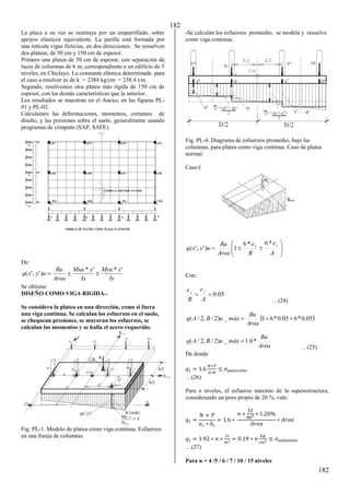 182
182
La placa a su vez se sustituye por un emparrillado, sobre
apoyos elásticos equivalente. La parilla está formada por
una retícula vigas ficticias, en dos direcciones. Se resuelven
dos plateas, de 50 cm y 150 cm de espesor.
Primero una platea de 50 cm de espesor, con separación de
luces de columnas de 6 m, correspondiente a un edificio de 5
niveles, en Chiclayo. La constante elástica determinada para
el caso a resolver es de k = 2384 kg/cm = 238.4 t/m.
Segundo, resolvemos otra platea más rígida de 150 cm de
espesor, con las demás características que la anterior.
Los resultados se muestran en el Anexo, en las figuras PL-
01 y PL-02.
Calculamos las deformaciones, momentos, cortantes de
diseño, y las presiones sobre el suelo, generalmente usando
programas de cómputo (SAP, SAFE).
De:
Iy
x
Myu
Ix
y
Mxu
Area
Ru
u
y
x
q
'
*
'
*
)
'
,
'
( 


Se obtiene:
DISEÑO COMO VIGA RIGIDA.-
Se considera la platea en una dirección, como si fuera
una viga continua. Se calculan los esfuerzos en el suelo,
se chequean presiones, se mayoran los esfuerzos, se
calculan los momentos y se halla el acero requerido.
Fig. PL-1. Modelo de platea como viga continua. Esfuerzos
en una franja de columnas.
-Se calculan los esfuerzos promedio, se modela y resuelve
como viga continua.
Fig. PL-4. Diagrama de esfuerzos promedio, bajo las
columnas, para platea como viga continua. Caso de platea
normal.
Caso:I











A
e
B
e
Area
Ru
u
y
x
q
y
x
*
6
*
6
1
)
'
,
'
(
Con:
05
.
0


A
e
B
e y
x
…(β4)
 
05
.
0
*
6
05
.
0
*
6
1
_
)
2
/
,
2
/
( 


Area
Ru
máx
u
B
A
q
Area
Ru
máx
u
B
A
q *
6
.
1
_
)
2
/
,
2
/
( 
…(β5)
De donde
= .
�+�
∗
≤ � � �
…(β6)
Para n niveles, el esfuerzo máximo de la superestructura,
considerando un peso propio de 20 %, vale:
=
+
∗
= . ∗
∗ ∗ . %
∗
= . ∗ ∗ 2 = . ∗
�
2 ≤ � � �
…(β7)
Para n = 4 /5 / 6 / 7 / 10 / 15 niveles
 