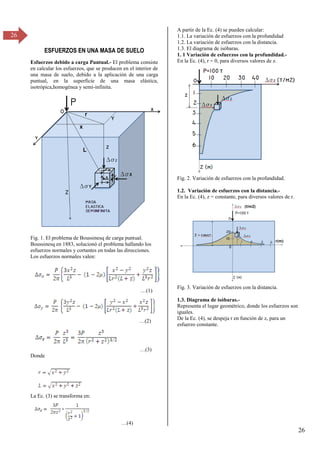 26
26
ESFUERZOS EN UNA MASA DE SUELO
Esfuerzos debido a carga Puntual.- El problema consiste
en calcular los esfuerzos, que se producen en el interior de
una masa de suelo, debido a la aplicación de una carga
puntual, en la superficie de una masa elástica,
isotrópica,homogénea y semi-infinita.
Fig. 1. El problema de Boussinesq de carga puntual.
Boussinesq en 1883, solucionó el problema hallando los
esfuerzos normales y cortantes en todas las direcciones.
Los esfuerzos normales valen:
…(1)
…(β)
…(γ)
Donde
La Ec. (3) se transforma en:
…(4)
A partir de la Ec. (4) se pueden calcular:
1.1. La variación de esfuerzos con la profundidad
1.2. La variación de esfuerzos con la distancia.
1.3. El diagrama de isóbaras.
1. 1 Variación de esfuerzos con la profundidad.-
En la Ec. (4), r = 0, para diversos valores de z.
Fig. 2. Variación de esfuerzos con la profundidad.
1.2. Variación de esfuerzos con la distancia.-
En la Ec. (4), z = constante, para diversos valores de r.
Fig. 3. Variación de esfuerzos con la distancia.
1.3. Diagrama de isóbaras.-
Representa el lugar geométrico, donde los esfuerzos son
iguales.
De la Ec. (4), se despeja r en función de z, para un
esfuerzo constante.
 