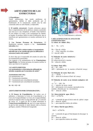 39
39
ASENTAMIENTO DE LAS
ESTRUCTURAS
1. El problema.-
Varias edificaciones han tenido problemas de
agrietamiento, debido al daño producido por el
hundimiento de la cimentación, cuando ésta ha sido
construida sobre un suelo blando y compresible.
2. El modelo estructural.- Cuando colocamos apoyos
fijos o empotramientos de los pórticos, estamos asumiendo
que estos no se van a desplazar, ni hundir. Estas hipótesis
no son válidas si el suelo, y por consiguiente las zapatas,
se hunden. Se produce fallas en toda la edificación, que se
manifiesta por agrietamientos en muchos ambientes de la
misma.
3. Las Normas Peruanas de Estructuras.- El
Reglamento peruano, respecto a los Asentamiento
tolerables dice:
“γ.β En todo EMS se deberá indicar el asentamiento
tolerable que se ha considerado para la edificación o
estructura motivo del estudio”.
Es decir deja que el responsable del estudio de suelos fije
los asentamientos permisibles.
Con respecto a los asentamientos de las Cimentaciones
Superficiales, las Normas peruanas, de manera insólita, lo
único que dicen es lo siguiente:
“4.β ASENTAMIENTOS
Los asentamientos se determinarán utilizando los
métodos aceptados por la mecánica de suelos”.
Asentamiento total (St).-
Los asentamientos son:
S1 = Asentamiento inmediato
S2 = Asentamiento por consolidación primaria
S3 = Asentamiento por consolidación secundaria
St = S1 + S2 + S3
ASENTAMIENTO POR CONSOLIDACION.-
4. El Ensayo de Consolidación.- Se realiza con el
edómetro, y determina la Curva de Consolidación y la
Curva de Compresibilidad. La Curva de Compresibilidad,
muestra la relación entre la carga aplicada “p” y la relación
de vacíos “e”. A partir de allí se puede determinar la
Carga de preconsolidación pc, que es la carga máxima a
la que ha sido sometido el suelo durante toda su historia
geológica, usando el Método de Casagrande:
Fig. (1). Consolidómetro o edómetro
5. RELACIONES PARA EL ENSAYO DE
CONSOLIDACION.-
5.1 Altura de sólidos (Hs).-
Hs = Ws / s*A
Ws = Peso de sólidos
. s = Peso específico de sólidos
A = área del anillo
5.2 Relación de vacíos inicial (e1).-
e1 = H1/Hs - 1
H1=altura inicial de la muestra
Hs = altura de sólidos
5.3 Altura final (H2).-
H2 = H1 - ΔHT
ΔHT = deformación de la muestra al final del ensayo
5.4 Relación de vacíos final (e2).-
.e2 = H2/Hs - 1
H2 = altura de la muestra al final del ensayo
5.5 Relación de vacíos en un instante cualquiera (ei)
.-
.ei = e1 - ΔHi / Hs
e1 = relación de vacíos inicial
ΔH = deformación de la muestra (promedio de las
medidas obtenidas por los micrómetros)
Hs = altura de sólidos
5.6 Altura inicial de agua (Hw1).-
Hw1 = w1*Hs*Ss
.w1 = contenido de agua al inicio antes de aplicar cargas
Hs = altura de sólidos
Ss = peso específico relativo de sólidos
5.7 Altura final de agua (Hw2).-
Hw2 = w2*Hs*Ss
.w2 = contenido de agua al final después de descargar la
muestra
Hs = altura de sólidos
Ss = peso específico relativo de sólidos
 