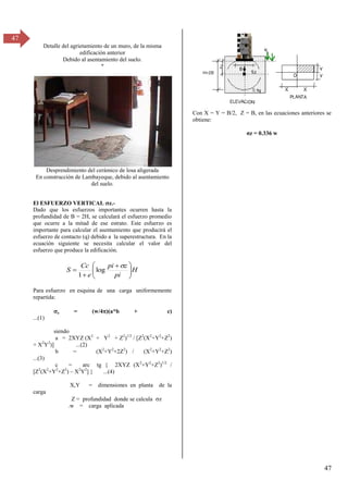 47
47
Detalle del agrietamiento de un muro, de la misma
edificación anterior
Debido al asentamiento del suelo.
º
Desprendimiento del cerámico de losa aligerada
En construcción de Lambayeque, debido al asentamiento
del suelo.
El ESFUERZO VERTICAL z.-
Dado que los esfuerzos importantes ocurren hasta la
profundidad de B = 2H, se calculará el esfuerzo promedio
que ocurre a la mitad de ese estrato. Este esfuerzo es
importante para calcular el asentamiento que producirá el
esfuerzo de contacto (q) debido a la superestructura. En la
ecuación siguiente se necesita calcular el valor del
esfuerzo que produce la edificación.
H
pi
z
pi
e
Cc
S 






 



log
1
Para esfuerzo en esquina de una carga uniformemente
repartida:
z = (w/4)(a*b + c)
...(1)
siendo
a = 2XYZ (X2
+ Y2
+ Z2
)1/2
/ [Z2
(X2
+Y2
+Z2
)
+ X2
Y2
)] ...(2)
b = (X2
+Y2
+2Z2
) / (X2
+Y2
+Z2
)
...(3)
c = arc tg { 2XYZ (X2
+Y2
+Z2
)1/2
/
[Z2
(X2
+Y2
+Z2
) – X2
Y2
] } ...(4)
X,Y = dimensiones en planta de la
carga
Z = profundidad donde se calcula z
.w = carga aplicada
Con X = Y = B/2, Z = B, en las ecuaciones anteriores se
obtiene:
σz = 0.γγ6 w
 