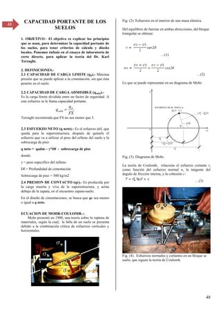 48
48
CAPACIDAD PORTANTE DE LOS
SUELOS
1. OBJETIVO.- El objetivo es explicar los principios
que se usan, para determinar la capacidad portante de
los suelos, para tener criterios de cálculo y diseño
locales. Ponemos énfasis en el ensayo de laboratorio de
corte directo, para aplicar la teoría del Dr. Karl
Terzaghi.
2. DEFINICIONES.-
2.1 CAPACIDAD DE CARGA LIMITE (qd).- Máxima
presión que se puede aplicar a la cimentación, sin que ésta
penetre en el suelo.
2.2 CAPACIDAD DE CARGA ADMISIBLE (qadm).-
Es la carga límite dividida entre un factor de seguridad. A
este esfuerzo se le llama capacidad portante.
FS
q
q d
adm 
Terzaghi recomienda que FS no sea menor que 3.
2.3 ESFUERZO NETO (q neto).- Es el esfuerzo útil, que
queda para la superestructura, después de quitarle el
esfuerzo que va a utilizar el peso del relleno del suelo y la
sobrecarga de piso:
q neto = qadm – *Df - sobrecarga de piso
donde:
= peso específico del relleno
Df = Profundidad de cimentación
Sobrecarga de piso = 500 kg/m2
2.4 PRESION DE CONTACTO (qc).- Es producida por
la carga muerta y viva de la superestructura, y actúa
debajo de la zapata, en el encuentro zapata-suelo.
En el diseño de cimentaciones, se busca que qc sea menor
o igual a q neto.
ECUACION DE MOHR-COULOMB.-:
Mohr presentó en 1900, una teoría sobre la ruptura de
materiales, según la cual, la falla de un suelo se presenta
debido a la combinación crítica de esfuerzos verticales y
horizontales.
Fig. (2). Esfuerzos en el interior de una masa elástica.
Del equilibrio de fuerzas en ambas direcciones, del bloque
triangular se obtiene:
…(1)
…(β)
Lo que se puede representar en un diagrama de Mohr:
Fig, (3). Diagrama de Mohr.
La teoría de Coulomb, relaciona el esfuerzo cortante t,
como función del esfuerzo normal n, la tangente del
ángulo de fricción interna, y la cohesión c:
…(γ)
Fig. (4). Esfuerzos normales y cortantes en un bloque se
suelo, que siguen la teoría de Coulomb.
 