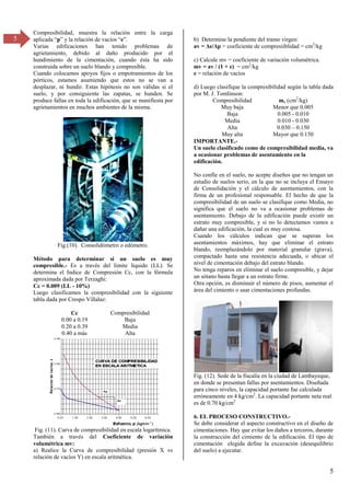 5
5
Compresibilidad, muestra la relación entre la carga
aplicada “p” y la relación de vacíos “e”.
Varias edificaciones han tenido problemas de
agrietamiento, debido al daño producido por el
hundimiento de la cimentación, cuando ésta ha sido
construida sobre un suelo blando y compresible.
Cuando colocamos apoyos fijos o empotramientos de los
pórticos, estamos asumiendo que estos no se van a
desplazar, ni hundir. Estas hipótesis no son válidas si el
suelo, y por consiguiente las zapatas, se hunden. Se
produce fallas en toda la edificación, que se manifiesta por
agrietamientos en muchos ambientes de la misma.
Fig.(10). Consolidómetro o edómetro.
Método para determinar si un suelo es muy
compresible.- Es a través del límite líquido (LL). Se
determina el Indice de Compresión Cc, con la fórmula
aproximada dada por Terzaghi:
Cc = 0.009 (LL - 10%)
Luego clasificamos la compresibilidad con la siguiente
tabla dada por Crespo Villalaz:
Cc Compresibilidad
0.00 a 0.19 Baja
0.20 a 0.39 Media
0.40 a más Alta
Fig. (11). Curva de compresibilidad en escala logarítmica.
También a través del Coeficiente de variación
volumétrica mv:
a) Realice la Curva de compresibilidad (presión X vs
relación de vacíos Y) en escala aritmética.
b) Determine la pendiente del tramo virgen:
av = Δe/Δp = coeficiente de compresiiblidad = cm2
/kg
c) Calcule mv = coeficiente de variación volumétrica.
mv = av / (1 + e) = cm2
/kg
e = relación de vacíos
d) Luego clasifique la compresibilidad según la tabla dada
por M. J. Tomlinson:
Compresibilidad mv (cm2
/kg)
Muy baja Menor que 0.005
Baja 0.005 - 0.010
Media 0.010 - 0.030
Alta 0.030 – 0.150
Muy alta Mayor que 0.150
IMPORTANTE.-
Un suelo clasificado como de compresibilidad media, va
a ocasionar problemas de asentamiento en la
edificación.
No confíe en el suelo, no acepte diseños que no tengan un
estudio de suelos serio, en la que no se incluya el Ensayo
de Consolidación y el cálculo de asentamientos, con la
firma de un profesional responsable. El hecho de que la
compresibilidad de un suelo se clasifique como Media, no
significa que el suelo no va a ocasionar problemas de
asentamiento. Debajo de la edificación puede existir un
estrato muy compresible, y si no lo detectamos vamos a
dañar una edificación, la cual es muy costosa.
Cuando los cálculos indican que se superan los
asentamientos máximos, hay que eliminar el estrato
blando, reemplazándolo por material granular (grava),
compactado hasta una resistencia adecuada, o ubicar el
nivel de cimentación debajo del estrato blando.
No tenga reparos en eliminar el suelo compresible, y dejar
un sótano hasta llegar a un estrato firme.
Otra opción, es disminuir el número de pisos, aumentar el
área del cimiento o usar cimentaciones profundas.
Fig. (12). Sede de la fiscalía en la ciudad de Lambayeque,
en donde se presentan fallas por asentamientos. Diseñada
para cinco niveles, la capacidad portante fue calculada
erróneamente en 4 kg/cm2
. La capacidad portante neta real
es de 0.70 kg/cm2
6. EL PROCESO CONSTRUCTIVO.-
Se debe considerar el aspecto constructivo en el diseño de
cimentaciones. Hay que evitar los daños a terceros, durante
la construcción del cimiento de la edificación. El tipo de
cimentación elegida define la excavación (desequilibrio
del suelo) a ejecutar.
 