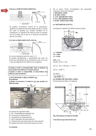 50
50
5.2FALLA POR PUNZONAMIENTO.-
Se produce movimiento vertical de la cimentación,
mediante la compresión del suelo debajo de ella. La rotura
del suelo se produce por cortante alrededor de la
cimentación. La superficie del suelo en torno al cimiento
casi no se altera, por lo que no se observan movimientos
previos a la rotura.
5.3 FALLA POR CORTANTE LOCAL.-
Es un caso intermedio entre los casos 1 y 2.
Se produce hinchamiento y asentamiento del suelo. Se
forma una cuña debajo de la cimentación como en el caso
1, pero las superficies de la falla no son completas.
Cuando el suelo es incompresible, bajo el cimiento se
desarrollará una falla por cortante general.
Cuando el suelo es compresible, se desarrollará una
falla por punzonamiento.
CAPACIDAD DE CARGA LIMITE (qd)
El problema:
Consiste en encontrar el esfuerzo (qd) que produce la
falla del suelo.
Se conocen los siguientes datos:
Z= Df = Profundidad de desplante (m).
B= Ancho de la cimentación (m).
L= Longitud de la cimentación (m).
Γ= Peso volumétrico del suelo (kg/mγ).
C= Cohesión del suelo (del ensayo de corte, kg/cm2)
Ф=Angulo de fricción interna (del ensayo de corte)
La solución.-
No es única. Varios investigadores han presentado
soluciones. Entre ellos tenemos:
1. PRANDTL (1920)
2. R. HILL (1941)
3. A.W. SKEMPTON (1951)
4. G.G. MEYERHOF (1953)
5. KARL TERZAGHI (1956)
6.1 METODO DE SUECIA.-
Considerar la superficie de falla de forma circular.
-c = cohesión.
-R = radio
-q = carga
ΣM O = 0
2bq (b) =R* (∫ c * ds)
2b2
q = R* c * ∫ R* dφ = c * R2
* π
2b2
q = c*4b2
* π
.q = β π c
6.2 TEORIA DE PRANDTL (1920).-
El mecanismo de falla es el siguiente:
Fig. Mecanismo de Falla de Prandtl.
Y las fuerzas que intervienen son:
 