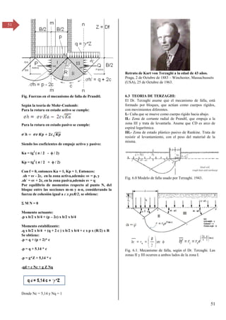 51
51
Fig. Fuerzas en el mecanismo de falla de Prandtl.
Según la teoría de Mohr-Coulomb:
Para la rotura en estado activo se cumple:
Para la rotura en estado pasivo se cumple:
�´ = � � + �√�
Siendo los coeficientes de empuje activo y pasivo:
Ka = tg2
( π / β - ϕ / β)
Kp = tg2
( π / β + ϕ / β)
Con f = 0, entonces Ka = 1, Kp = 1. Entonces:
.sh = sv - 2c, en la zona activa,además: sv = p, y
.sh´ = sv + 2c, en la zona pasiva,además sv = q
Por equilibrio de momentos respecto al punto N, del
bloque entre las secciones m-m y n-n, considerando la
fuerza de cohesión igual a c x pxR/2, se obtiene:
Σ M N = 0
Momento actuante:
.p x b/2 x b/4 + (p – 2c) x b/2 x b/4
Momento estabilizante:
.q x b/2 x b/4 + (q + 2 c ) x b/2 x b/4 + c x p x (R/2) x R
Se obtiene:
.p = q + (p + 2)* c
.p = q + 5.14 * c
.p = g*Z + 5,14 * c
.qd = c Nc + g Z Nq
Donde Nc = 5,14 y Nq = 1
Retrato de Kart von Terzaghi a la edad de 43 años.
Praga, 2 de Octubre de 1883 – Winchester, Massachussets
(USA), 25 de Octubre de 1963.
6.3 TEORIA DE TERZAGHI:
El Dr. Terzaghi asume que el mecanismo de falla, está
formado por bloques, que actúan como cuerpos rígidos,
con movimientos diferentes.
I.- Cuña que se mueve como cuerpo rígido hacia abajo.
II.- Zona de cortante radial de Prandtl, que empuja a la
zona III y trata de levantarla. Asume que CD es arco de
espiral logarítmica.
III.- Zona de estado plástico pasivo de Rankine. Trata de
resistir al levantamiento, con el peso del material de la
misma.
Fig. 6.0 Modelo de falla usado por Terzaghi. 1943.
Fig. 6.1. Mecanismo de falla, según el Dr. Terzaghi. Las
zonas II y III ocurren a ambos lados de la zona I.
 
