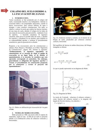 58
58
COLAPSO DEL SUELO DEBIDO A
LA EXCAVACION DE ZANJAS
1. INTRODUCCION.-
Varios accidentes se han producido por el colapso del
suelo, ocasionando muertes a los trabajadores. Además se
ocasionan daños a las propiedades adyacentes, cuando se
hacen excavaciones, para colocar tuberías de agua o
desagüe, o para construir cimentaciones. Por tanto, es
objetivo, conocer la teoría que explica las fuerzas internas,
de una masa de suelo, durante el colapso de los lados de
una zanja de excavación, para prevenirlos, mediante el uso
de soportes, o haciendo calzaduras. El ingeniero
calculista, debe prever la posible falla del suelo, y detallar
los soportes y calzaduras en sus diseños, pues también es
su responsabilidad aprobar o rechazar el procedimiento
constructivo, para la ejecución de su diseño.
Respecto a las excavaciones para las cimentaciones y
ademes, Peck, Hanson y Thornburn, en el libro “Ingeniería
de Cimentaciones”, página β05, afirman lo siguiente:
“Ordinariamente, el ingeniero especialista en
cimentaciones no se encarga de elegir el equipo de
excavación en un lugar dado, ni de diseñar el
apuntalamiento, si se necesita. Se considera que esta
operación corresponde al contratista. Sin embargo,
generalmente es obligación del ingeniero aprobar o
recusar el procedimiento de construcción propuesto
por el constructor y revisar el proyecto del
apuntalamiento”.
Fig. (1). Daños en edificación por excavación de 4 m para
sótano.
2. TEORIA DE MOHR-COULOMB.-
Mohr presentó en 1900, una teoría sobre la ruptura de
materiales, según la cual, la falla de un suelo se presenta
debido a la combinación crítica de esfuerzos verticales y
horizontales.
Fig. (2). Esfuerzos normal y cortante, en el interior de un
bloque de suelo, producidos por esfuerzos externos:
vertical y horizontal.
Del equilibrio de fuerzas en ambas direcciones, del bloque
triangular se obtiene:
…(1)
…(β)
Lo que se puede representar en un diagrama de Mohr:
Fig, (3). Diagrama de Mohr.
La teoría de Coulomb, relaciona el esfuerzo cortante t,
como función del esfuerzo normal n, la tangente del
ángulo de fricción interna, y la cohesión c:
…(γ)
 