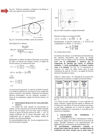 59
59
Fig. (4). Esfuerzos normales y cortantes en un bloque se
suelo, que siguen la teoría de Coulomb.
Fig. (5). Envolvente de Mohr y teoría de Coulomb.
De la figura (5) se obtiene:
…(4)
Despejando se obtiene el esfuerzo horizontal, en una masa
de suelo, en función del esfuerzo normal, el ángulo de
fricción interna y la cohesión del suelo:
…(5)
…(6)
Siendo:
…(7)
La ecuación (6) representa , la relación de Mohr-Coulomb,
o el estado de esfuerzos en una masa de suelo, cuando hay
fuerzas verticales y horizontales.. Relaciona los esfuerzos
efectivos horizontales, con los esfuerzos verticales, a
través de los parámetros, ángulo de fricción interna y la
cohesión.
3. ESFUERZOS DURANTE EL COLAPSO DEL
SUELO.-
El colapso del suelo, durante las excavaciones se
explica, con las ecuaciones de la teoría de Mohr-Coulomb,
para el caso de empuje activo de suelo. Aquí el esfuerzo
vertical es igual a la presión efectiva de suelo = γ h. El
empuje producido por la fuerza horizontal, tiene dos
componentes que se oponen. Este empuje, cambia de
sentido a una cierta profundidad.
En esta profundidad crítica, Hc, las dos componentes de la
fuerza horizontal se igualan.
Fig. (6). Muro sometido a empuje horizontal6
Durante el colapso, en el punto de falla:
…(8)
Reemplazando el esfuerzo vertical por γ h, en la Ec. (8)
y despejando h se obtiene h = H crítica:
…(9)
Hc se llama altura crítica.
En términos de esfuerzo, en el fenómeno del derrumbe hay
dos tensiones horizontales, que actúan en sentido
contrario: Una de empuje y otra de retención. El empuje
crece con la profundidad z, mientras que la
componente de cohesión que retiene, se mantiene
constante. A cierta profundidad, la primera tensión
vence a la segunda. Ver Fig. (7). A continuación se
muestran, los valores de altura critica, para un peso
volumétrico de suelo de 1,8 t/m3, y un ángulo de fricción
interna de 30 grados en arenas.
Tabla (1). Altura crítica Hc, obtenida de la ecuación (9),
en función de la cohesión y el ángulo de fricción interna.
Se debe dividir estos valores entre un factor de seguridad
FS = 2.
Los valores de peso volumétrico (o peso específico de
masa), cohesión y ángulo fricción interna se obtienen con
el Ensayo de corte directo. El costo de realizar este ensayo,
es muy bajo, comparado con el costo de reparar una
edificación dañada por la excavación, o el causado por la
muerte de un trabajador.
4. COLOCACION DE SOPORTES Y
CALZADURAS.-
M.J. Tomlinson, en su libro: Cimentaciones: Diseño y
Construcción, página 385, sobre el tema de excavación de
zanjas, haciendo referencia a las especificaciones del
Reglamento de la construcción de Gran Bretaña, dice:
“El procedimiento comúnmente aceptado es
proporcionar algún tipo de soporte, no importando las
condiciones del suelo, siempre que la zanja tenga la
 