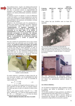 6
6
Hay problemas éticos, legales y de calidad profesional del
diseñador, cuando ocurre un accidente o falla en la obra.
Por ello, es necesario conocer la responsabilidad del
diseñador y del constructor, o del diseñador estructural
respecto a los demás profesionales (sanitarios, mecánico-
eléctricos).
Es peligroso excavar sin soportes. A veces la edificación
vecina es de adobe, y su nivel de cimentación es más alto
que la nueva cimentación. Si falla la edificación vecina, ¿la
responsabilidad es del constructor, del diseñador o del que
hizo el estudio de suelos?
Respecto a las excavaciones para las cimentaciones y
ademes, Peck, Hanson y Thornburn, en el libro “Ingeniería
de Cimentaciones”, página β05, afirman lo siguiente:
“Ordinariamente, el ingeniero especialista en
cimentaciones no se encarga de elegir el equipo de
excavación en un lugar dado, ni de diseñar el
apuntalamiento, si se necesita. Se considera que esta
operación corresponde al contratista. Sin embargo,
generalmente es obligación del ingeniero aprobar o
recusar el procedimiento de construcción propuesto
por el constructor y revisar el proyecto del
apuntalamiento”.
Son muy comunes los agrietamientos de las casas vecinas
cuando se hace una excavación, que son de adobe o muy
antiguas. Se producen también derrumbes que pueden
ocasionar lesiones o muertes a los trabajadores. Cuando
se excava una zanja en suelos granulares, el suelo se
rompe formando un bloque casi triangular, de tal manera
que el ángulo θ = 45 + ∅/2. Siendo ∅ el ángulo de fricción
interna del suelo. Lo más conveniente es alejarse de la
construcción vecina, la distancia x = H ctg (45 + ∅/2). Por
ejemplo, para una arena de ∅=30º, x = 0.577 H.
Fig. (13).Rotura de suelo debido a excavación, en un
modelo a escala reducida.
En suelos cohesivos y granulares, la altura crítica Hc, de
una excavación vertical, o sea la profundidad del talud
hasta la cual se sostiene por sí solo, sin necesidad de
soporte lateral vale:


 sen
sen
c
Hc



1
1
2 …(1)
Siendo c la cohesión, ∅ el ángulo de fricción interna y el
peso específico de masa del suelo. La ecuación anterior
nos indica que para un suelo sin cohesión, la altura crítica
es cero.
Para un suelo cohesivo (arcilla o limo) ∅ = 0, = 1800
kg/m, entonces Hc = βc/ . Para un suelo granular (arena),
∅ = γ0º, = 1600 kg/m3
y c = 0. Se tiene las alturas
máximas de excavación de la cohesión:
PROFUNDIDAD MAXIMA DE EXCAVACION
Cohesión,
c (kg/cm2
)
ARCILLAS
f=0
(m)
ARENAS
c=0
(m)
ARENAS
CON FINOS
f,c ≠ 0
(m)
0.05
0.10
0.20
0.30
0.40
0.5
1.1
2.2
3.3
4.4
0
0
0
0
0
1.1
2.2
4.3
6.5
8.7
Estos valores hay que dividirlos entre un factor de
seguridad.
Fig. (14). Dos obreros murieron por derrumbe de
excavación de zanja de desagüe, el 26 de Setiembre del
2006, en Cayalti. El suelo era arenoso y la excavación era
de γm de profundidad. Tomado del diario “La Industria”
de Chiclayo.
Fig. (15). Agrietamiento de edificación, debido a
excavación para construcción de un templo de tres niveles
con sótano. Los agrietamientos aparecen durante la
excavación.
10. CONCLUSIONES.-
10.1 El diseño de cimentaciones, debe considerar el mapa
de peligros, que define la posibilidad o no de la
construcción.
10.2 Se debe considerar el mapa geotécnico, por define el
comportamiento del suelo sobre el que se va a edificar.
10.3 Hay que evitar los daños a terceros, durante la
construcción del cimiento de la edificación. El tipo de
cimentación a elegir define la excavación a ejecutar.
 