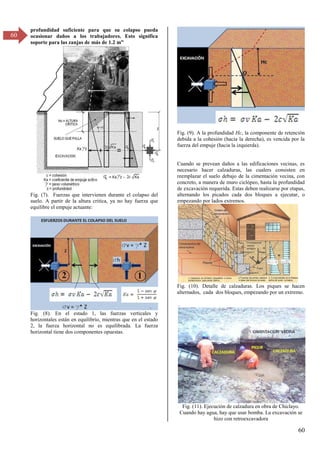 60
60
profundidad suficiente para que su colapso pueda
ocasionar daños a los trabajadores. Esto significa
soporte para las zanjas de más de 1.β m”
Fig. (7). Fuerzas que intervienen durante el colapso del
suelo. A partir de la altura critica, ya no hay fuerza que
equilibre el empuje actuante:
Fig. (8). En el estado 1, las fuerzas verticales y
horizontales están en equilibrio, mientras que en el estado
2, la fuerza horizontal no es equilibrada. La fuerza
horizontal tiene dos componentes opuestas.
Fig. (9). A la profundidad Hc, la componente de retención
debida a la cohesión (hacia la derecha), es vencida por la
fuerza del empuje (hacia la izquierda).
Cuando se prevean daños a las edificaciones vecinas, es
necesario hacer calzaduras, las cualers consisten en
reemplazar el suelo debajo de la cimentación vecina, con
concreto, a manera de muro ciclópeo, hasta la profundidad
de excavación requerida. Estas deben realizarse por etapas,
alternando los picados cada dos bloques a ejecutar, o
empezando por lados extremos.
Fig. (10). Detalle de calzaduras. Los piques se hacen
alternados, cada dos bloques, empezando por un extremo.
.
Fig. (11). Ejecución de calzadura en obra de Chiclayo.
Cuando hay agua, hay que usar bomba. La excavación se
hizo con retroexcavadora
 