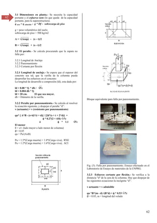 62
62
3.1 Dimensiones en planta.- Se necesita la capacidad
portante y el esfuerzo neto (lo que queda de la capacidad
portante, para la superestructura).
q neto = q admisible - g * Df – sobrecarga de piso
g = peso volumétrico del suelo.
sobrecarga de piso = 500 kg/m2
______
A = √(Azap) – (s – t)/2
______
B = √(Azap) + (s - t)/2
3.2 El peralte.- Se calcula procurando que la zapata no
falle por:
3.2.1 Longitud de Anclaje
3.2.2 Punzonamiento
3.2.3 Cortante por flexión
3.2.1 Longitud de anclaje.- Se espera que el espesor del
concreto sea tal, que la varilla de la columna pueda
desarrollar los esfuerzos en el concreto:
La longitud de desarrollo a compresión (ld), esta dada por:
__
ld = 0.08 * fy * db / f'c
ld = 0.004 db * fy
ld = 20 cm. El que sea mayor.
db = Diámetro de la varilla.
3.2.2 Peralte por punzonamiento.- Se calcula al resolver
la ecuación siguiente, y despejar el peralte “d”:
v (actuante) = v (resistente por punzonamiento)
qu* [ A*B - (s+d)*(t + d)] / [2d*(s + t + 2*d)] =
 * 0.27(2 + 4/ß)  f'c
ó  * 1.1 f'c
El menor
ß = s/t (lado mayor a lado menor de columna)
∅ = 0.85
qu = Pu/(AxB)
Pu = 1.5*(Carga muerta) + 1.8*(Carga viva), RNE
Pu = 1.2*(Carga muerta) + 1.6*(Carga viva), ACI
Bloque equivalente para falla por punzonamiento.
Fig. (3). Falla por punzonamiento. Ensayo efectuado en el
Laboratorio de Ensayo de materiales de la UNPRG.
3.2.3 Esfuerzo cortante por flexión.- Se verifica a la
distancia "d" de la cara de la columna. Hay que despejar de
las siguientes ecuaciones la incógnita “d”:
v actuante = v admisible
qu *B*(m - d) /(B*d) =  * 0.53  f'c
∅ = 0.85, m = longitud del volado
 