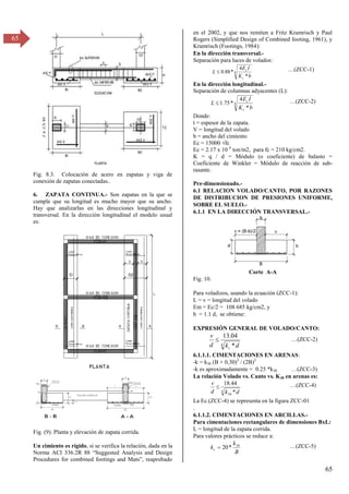 65
65
Fig. 8.3. Colocación de acero en zapatas y viga de
conexión de zapatas conectadas..
6. ZAPATA CONTINUA.- Son zapatas en la que se
cumple que su longitud es mucho mayor que su ancho.
Hay que analizarlas en las direcciones longitudinal y
transversal. En la dirección longitudinal el modelo usual
es:
Fig. (9). Planta y elevación de zapata corrida.
Un cimiento es rígido, si se verifica la relación, dada en la
σorma ACI γγ6.βR 88 “Suggested Analysis and Design
Procedures for combined footings and Mats”, reaprobado
en el 2002, y que nos remiten a Fritz Kramrisch y Paul
Rogers (Simplified Design of Combined footing, 1961), y
Kramrisch (Footings, 1984):
En la dirección transversal.-
Separación para luces de volados:
4
*
4
*
88
.
0
b
K
I
E
L
c
c
 …(ZCC-1)
En la dirección longitudinal.-
Separación de columnas adyacentes (L):
4
*
4
*
75
.
1
b
K
I
E
L
c
c
 …(ZCC-2)
Donde:
t = espesor de la zapata.
V = longitud del volado
b = ancho del cimiento
Ec = 15000 √fc
Ec = 2.17 x 10 6
ton/m2, para fc = 210 kg/cm2.
K = q / d = Módulo (o coeficiente) de balasto =
Coeficiente de Winkler = Módulo de reacción de sub-
rasante.
Pre-dimensionado.-
6.1 RELACION VOLADO/CANTO, POR RAZONES
DE DISTRIBUCION DE PRESIONES UNIFORME,
SOBRE EL SUELO.-
6.1.1 EN LA DIRECCIÓN TRANSVERSAL.-
Corte A-A
Fig. 10.
Para voladizos, usando la ecuación (ZCC-1):
L = v = longitud del volado
Em = Ec/2 = 108 685 kg/cm2, y
h = 1.1 d, se obtiene:
EXPRESIÓN GENERAL DE VOLADO/CANTO:
4 *
04
.
13
d
k
d
v
c
 …(ZCC-2)
6.1.1.1. CIMENTACIONES EN ARENAS:
-k = k30 (B + 0,30)2
/ (2B)2
-k es aproximadamente = 0.25 *k30 …(ZCC-3)
La relación Volado vs. Canto vs. K30 en arenas es:
4
30 *
44
.
18
d
k
d
v
 …(ZCC-4)
La Ec.(ZCC-4) se representa en la figura ZCC-01
.
6.1.1.2. CIMENTACIONES EN ARCILLAS.-
Para cimentaciones rectangulares de dimensiones BxL:
L = longitud de la zapata corrida.
Para valores prácticos se reduce a:
B
k
kc
30
*
20
 …(ZCC-5)
 