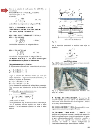 66
66
Esto en la relación de vuelo canto, Ec. (ZCC-02), se
convierte en:
Relación Volado vs. Canto vs. K30 en arcillas:
Haciendo B aprox. = 2*v
Se obtiene:
4
30
4
/
3
*
34
.
7
d
k
d
v
 …(ZCC-6)
La Ec. (ZCC-6) se representa en la figura ZCC-2.:
6.2 RELACION SEPARACION DE
COLUMNAS/PERALTE, POR RAZONES DE
DISTRIBUCION DE PRESIONES.-
6.2.1 EN LA DIRECCIÓN LONGITUDINAL.-
6.2.1.1.1 EN ARENAS:
4
30 *
67
.
36
d
k
d
L
 …(ZCC-7)
Esta relación está resuelta en la figura ZCC-03.
6.2.1.1.2 EN ARCILLAS:
4
30 *
14
.
27
d
k
d
L
 …(ZCC-8)
Esta relación está representada en la figura ZCC-04.
Las Figuras ZCC-03 y ZCC-04, sirven también para
pre-dimensionado de plateas de cimentación.
Chequeo de esfuerzos en el suelo.-
Se deben chequear los esfuerzos transmitidos al suelo con:
q1 = (R / BxL) ( 1 – 6 e / B)
q2 = (R / BxL) ( 1 + 6 e / B)
Luego se obtienen los esfuerzos últimos del suelo con
cargas mayoradas. Luego se resuelve la estructura, y se
obtiene el diagrama de momentos:
q1u = (Ru / BxL) ( 1 – 6 e / B)
q2u = (Ru / BxL) ( 1 + 6 e / B)
Con el diagrama de momentos se halla el acero requerido.
Estos momentos son resistidos por la viga de cimentación
VCP.
El peralte de la viga se pre-dimensiona con:
fc
fy
b
fy
Mu
d
*
*
59
.
0
1
(
*
*
*
)
(


 


Usar la cuantía ρ= 0.004
Con el peralte de la viga bw x d se calcula el acero de viga.
Con el momento máximo negativo se halla el acero
negativo. Con el momento positivo se halla el acero
positivo.
Fig. 11.
En la dirección transversal se modela como viga en
voladizo:
Fig. (12). Sección transversal de zapata corrida y momento
actuante en la dirección transversal.
Fig. (13). Zapatas corridas en edificación Panadería Don
Beny en Chiclayo.
7. PLATEA DE CIMENTACION.- Es una losa de
concreto armado, que ocupa todo el área del terreno de la
edificación. Tiene armadura en el lecho superior e inferior
de la losa y en dos direcciones.
EL MODELO ESTRUCTURAL.-Existen modelos como
viga continua y modelo como placa flotante.
7.1 MODELO COMO PLACA FLOTANTE.- Un
modelo suficientemente correcto, consiste en calcular la
losa, como placa flotante sobre apoyos elásticos, en la que
el apoyo elástico está constituido por resortes o muelles, a
los que hay que asignarle una constante elástica. La
constante del resorte se obtiene multiplicando el
coeficiente de balasto por la sección de la columna.
Mut
z
AsL2
qut2
Ast 2
m
ayor queLd
As (-)
Astem
peratura
As(+)
MOMENTO EN LADIRECCION TRA
NSVERSA
L
 
