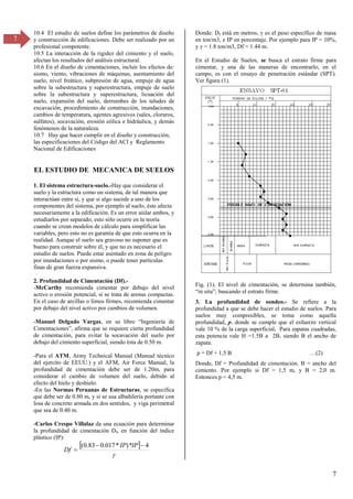 7
7
10.4 El estudio de suelos define los parámetros de diseño
y construcción de edificaciones. Debe ser realizado por un
profesional competente.
10.5 La interacción de la rigidez del cimiento y el suelo,
afectan los resultados del análisis estructural.
10.6 En el diseño de cimentaciones, incluir los efectos de:
sismo, viento, vibraciones de máquinas, asentamiento del
suelo, nivel freático, subpresión de agua, empuje de agua
sobre la subestructura y superestructura, empuje de suelo
sobre la subestructura y superestructura, licuación del
suelo, expansión del suelo, derrumbes de los taludes de
excavación, procedimiento de construcción, inundaciones,
cambios de temperatura, agentes agresivos (sales, cloruros,
sulfatos), socavación, erosión eólica e hidráulica, y demás
fenómenos de la naturaleza.
10.7 Hay que hacer cumplir en el diseño y construcción,
las especificaciones del Código del ACI y Reglamento
Nacional de Edificaciones
EL ESTUDIO DE MECANICA DE SUELOS
1. El sistema estructura-suelo.-Hay que considerar el
suelo y la estructura como un sistema, de tal manera que
interactúan entre si, y que si algo sucede a uno de los
componentes del sistema, por ejemplo al suelo, éste afecta
necesariamente a la edificación. Es un error aislar ambos, y
estudiarlos por separado, esto sólo ocurre en la teoría
cuando se crean modelos de cálculo para simplificar las
variables, pero esto no es garantía de que esto ocurra en la
realidad. Aunque el suelo sea gravoso no suponer que es
bueno para construir sobre él, y que no es necesario el
estudio de suelos. Puede estar asentado en zona de peligro
por inundaciones o por sismo, o puede tener partículas
finas de gran fuerza expansiva.
2. Profundidad de Cimentación (Df).-
-McCarthy recomienda cimentar por debajo del nivel
activo o erosión potencial, si se trata de arenas compactas.
En el caso de arcillas o limos firmes, recomienda cimentar
por debajo del nivel activo por cambios de volumen.
-Manuel Delgado Vargas, en su libro “Ingeniería de
Cimentaciones”, afirma que se requiere cierta profundidad
de cimentación, para evitar la socavación del suelo por
debajo del cimiento superficial, siendo ésta de 0.50 m.
-Para el ATM, Army Technical Manual (Manual técnico
del ejercito de EEUU.) y el AFM, Air Force Manual, la
profundidad de cimentación debe ser de 1.20m, para
considerar el cambio de volumen del suelo, debido al
efecto del hielo y deshielo.
-En las Normas Peruanas de Estructuras, se especifica
que debe ser de 0.80 m, y si se usa albañilería portante con
losa de concreto armada en dos sentidos, y viga perimetral
que sea de 0.40 m.
-Carlos Crespo Villalaz da una ecuación para determinar
la profundidad de cimentación Df, en función del índice
plástico (IP):
 

4
*
)
*
017
.
0
83
.
0
( 


IP
IP
Df
Donde: Df está en metros, es el peso específico de masa
en ton/m3, e IP en porcentaje. Por ejemplo para IP = 10%,
y = 1.8 ton/mγ, Df = 1.44 m.
En el Estudio de Suelos, se busca el estrato firme para
cimentar, y una de las maneras de encontrarlo, en el
campo, es con el ensayo de penetración estándar (SPT).
Ver figura (1).
Fig. (1). El nivel de cimentación, se determina también,
“in situ”, buscando el estrato firme.
3. La profundidad de sondeo.- Se refiere a la
profundidad a que se debe hacer el estudio de suelos. Para
suelos muy compresibles, se toma como aquella
profundidad, p, donde se cumple que el esfuerzo vertical
vale 10 % de la carga superficial. Para zapatas cuadradas,
esta potencia vale H =1.5B a 2B, siendo B el ancho de
zapata.
p = Df + 1,5 B …(β)
Donde, Df = Profundidad de cimentación. B = ancho del
cimiento. Por ejemplo si Df = 1,5 m, y B = 2,0 m.
Entonces p = 4,5 m.
 