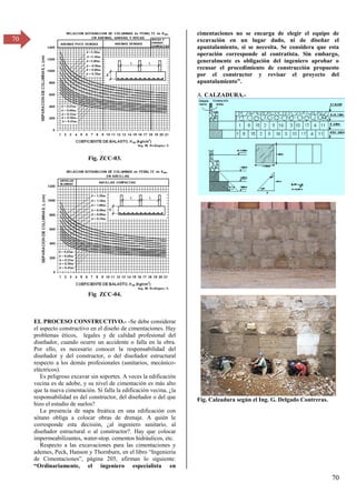 70
70
Fig. ZCC-03.
Fig ZCC-04.
EL PROCESO CONSTRUCTIVO.- -Se debe considerar
el aspecto constructivo en el diseño de cimentaciones. Hay
problemas éticos, legales y de calidad profesional del
diseñador, cuando ocurre un accidente o falla en la obra.
Por ello, es necesario conocer la responsabilidad del
diseñador y del constructor, o del diseñador estructural
respecto a los demás profesionales (sanitarios, mecánico-
eléctricos).
Es peligroso excavar sin soportes. A veces la edificación
vecina es de adobe, y su nivel de cimentación es más alto
que la nueva cimentación. Si falla la edificación vecina, ¿la
responsabilidad es del constructor, del diseñador o del que
hizo el estudio de suelos?
La presencia de napa freática en una edificación con
sótano obliga a colocar obras de drenaje. A quién le
corresponde esta decisión, ¿al ingeniero sanitario, al
diseñador estructural o al constructor?. Hay que colocar
impermeabilizantes, water-stop. cementos hidráulicos, etc.
Respecto a las excavaciones para las cimentaciones y
ademes, Peck, Hanson y Thornburn, en el libro “Ingeniería
de Cimentaciones”, página β05, afirman lo siguiente:
“Ordinariamente, el ingeniero especialista en
cimentaciones no se encarga de elegir el equipo de
excavación en un lugar dado, ni de diseñar el
apuntalamiento, si se necesita. Se considera que esta
operación corresponde al contratista. Sin embargo,
generalmente es obligación del ingeniero aprobar o
recusar el procedimiento de construcción propuesto
por el constructor y revisar el proyecto del
apuntalamiento”.
A. CALZADURA.-
Fig. Calzadura según el Ing. G. Delgado Contreras.
 