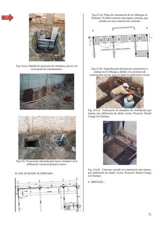 71
71
Fig. (14-a) .Detalle de ejecución de calzadura, previo a la
excavación de cimentaciones.
Fig (14). Excavación alternada para hacer calzadura en la
edificación vecina al proyecto nuevo.
B. EXCAVACION ALTERNADA
Fig.(15-a). Plano de cimentación de un Albergue en
Pimentel. Se debe construir una zapata continua, que
colinda con una construcción existente.
Fig.(15-b). Especificación del proceso constructivo a
realizar en el Albergue, debido a la existencia de
construcción vecina, para no dañar la edificación vecina.
Fig. (15-c). Colocación de armadura de cimentación por
tramos, por edificación de adobe vecina. Proyecto: Hostal
Camgo en Chiclayo.
Fig. (15-d). Concreto vaciado en cimentación por tramos,
por edificación de adobe vecina. Proyecto: Hostal Camgo
en Chiclayo.
C. DRENAJE.-
 