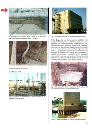 72
72
Fig. (16). Colocación de sistema de drenaje, antes y debajo
de la cimentación. Proyecto: Sede Central de las Fiscalías
del Distrito Judicial de Lambayeque. Chiclayo.
Detalle del sistema de drenaje.
D. CIMENTACION.-
Fig. (17). Platea de cimentación de la Sede central de las
fiscalías de Lambayeque.
Fig. (17-a).Sede central de las fiscalías de Lambayeque.
9. La Inspección de los proyectos diseñados.- Es
importante inspeccionar la construcción de los proyectos
diseñados, aun cuando no estemos contratados para ello,
para detectar posibles fallas en la colocación de armaduras,
mejorar el proyecto, subsanar alguna omisión en el diseño
o en la construcción, o para rectificar algún error de
diseño. Todo proyecto es perfectible y el diseñador tiene
ingerencia y autoridad, para detener una construcción o
cambiar las secciones y armaduras de los elementos
estructurales, hasta antes del vaciado del concreto de la
estructura. La función del diseñador estructural y de
cimentaciones, no termina con la entrega de planos.
Fig. (18). Inspección de la cimentación de la Iglesia del
Movimiento Misionero Mundial en Chiclayo.
Fig.(19). Socavación local en pilar de puente con pilotes.
 