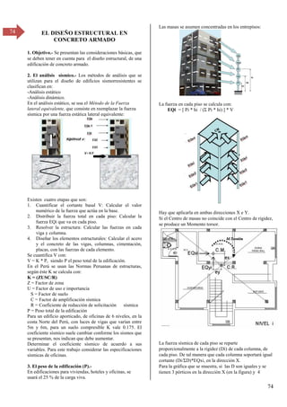 74
74 EL DISEÑO ESTRUCTURAL EN
CONCRETO ARMADO
1. Objetivo.- Se presentan las consideraciones básicas, que
se deben tener en cuenta para el diseño estructural, de una
edificación de concreto armado.
2. El análisis sísmico.- Los métodos de análisis que se
utilizan para el diseño de edificios sismorresistentes se
clasifican en:
-Análisis estático
-Análisis dinámico.
En el análisis estático, se usa el Método de la Fuerza
lateral equivalente, que consiste en reemplazar la fuerza
sísmica por una fuerza estática lateral equivalente:
Existen cuatro etapas que son:
1. Cuantificar el cortante basal V: Calcular el valor
numérico de la fuerza que actúa en la base.
2. Distribuir la fuerza total en cada piso: Calcular la
fuerza EQi que va en cada piso.
3. Resolver la estructura: Calcular las fuerzas en cada
viga y columna.
4. Diseñar los elementos estructurales: Calcular el acero
y el concreto de las vigas, columnas, cimentación,
placas, con las fuerzas de cada elemento.
Se cuantifica V con:
V = K * P, siendo P el peso total de la edificación.
En el Perú se usan las Normas Peruanas de estructuras,
según éste K se calcula con:
K = (ZUSC/R)
Z = Factor de zona
U = Factor de uso e importancia
S = Factor de suelo
C = Factor de amplificación sísmica
R = Coeficiente de reducción de solicitación sísmica
P = Peso total de la edificación
Para un edificio aporticado, de oficinas de 6 niveles, en la
costa Norte del Perú, con luces de vigas que varían entre
5m y 6m, para un suelo compresible K vale 0.175. El
coeficiente sísmico suele cambiar conforme los sismos que
se presentan, nos indican que debe aumentar.
Determinar el coeficiente sísmico de acuerdo a sus
variables. Para este trabajo considerar las especificaciones
sísmicas de oficinas.
3. El peso de la edificación (P).-
En edificaciones para viviendas, hoteles y oficinas, se
usará el 25 % de la carga viva.
Las masas se asumen concentradas en los entrepìsos:
La fuerza en cada piso se calcula con:
EQi = [ Pi * hi / (Σ Pi * hi) ] * V
Hay que aplicarla en ambas direcciones X e Y.
Si el Centro de masas no coincide con el Centro de rigidez,
se produce un Momento torsor.
La fuerza sísmica de cada piso se reparte
proporcionalmente a la rigidez (Di) de cada columna, de
cada piso. De tal manera que cada columna soportará igual
cortante (Di/ΣD)*EQxi, en la dirección X.
Para la gráfica que se muestra, si las D son iguales y se
tienen 3 pórticos en la dirección X (en la figura) y 4
 