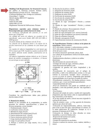 77
77
-Building Code Requirements for Structural Concrete,
que publica el American Concrete Institute (ACI),
especialmente la Norma ACI318. Americano.
-California Building Code. (Código de California)
-Eurocódigo 2. España
-British standar, BS8110 97. Inglaterra.
-Chinese 2002.
-Indian IS 456-2000
-Italian DM 14-2-92
-Reglamento Nacional de Edificaciones. Peruano.
Disposiciones especiales para columnas sujetas a
flexocompresión que resisten fuerzas de sismo:
-La resistencia especificada del concreto f’c no será
menor que 210 kg/cm2
-La calidad del acero de refuerzo no excederá de lo
especificado para acero Grado ARN 420 (414 MPa ó
4200 kg/cm2).
-El ancho mínimo de las columnas será de 25 cm.
-La relación de la distancia menor a la mayor de la
sección transversal de las columnas no será menor que
0.4.
-La cuantía de refuerzo longitudinal no será menor que
0.01 ni mayor que 0.06. Cuando la cuantía exceda de 0.04
los planos deberán incluir detalles constructivos de la
armadura.
-El refuerzo longitudinal mínimo deberá ser de 4 barras
dentro de estribos rectangulares o circulares, y 6 barras
en caso de que se usen espirales.
t > = 0.4 s
x1, x2 < = 15 cm
0.01 < = ρ < = 0.06, ρ = As / (s*t)
Considerar las especificaciones dadas para pórticos
dúctiles dadas al final.
9. Memoria de cálculo.-
Debido al uso extendido de la computadora, se suelen
presentar los cálculos, especificaciones y planos en
diversos programas, así por ejemplo:
1. Predimensionado (Excel)
2. Coeficiente sismico (Excel)
3. Metrado de cargas (Excel)
4. Determinación del cortante basal (Excel)
5. Fuerza sísmica por nivel (Excel)
6. Fuerza sísmica por pórtico (Excel)
7. Carga muerta por pórtico (Excel)
8. Carga viva por pórtico (Excel)
9. Pórticos a resolver por carga muerta, viva y sismo
(Autocad)
10. Resolución de pórticos (SAP)
11. Diagrama de momentos (SAP)
12. Diagrama de cortantes (SAP)
13. Diagrama de axiles (SAP)
14. Envolvente de momentos (SAP)
15. Envolvente de cortantes (SAP)
16. Envolvente de axiles (SAP)
17. Diseño de vigas “principales”: Flexión y cortante
(Excel)
18. Diseño de vigas “secundarias”: Flexión y cortante
(Excel)
19. Diseño de columnas: flexocompresión (Excel)
20. Plano de Aligerado (Autocad)
21. Plano de vigas principales (con aceros) (Autocad)
22. Plano de vigas secundarias (con aceros) (Autocad)
23. Plano de columnas (Autocad)
24. Metrado y presupuesto (Excel).
25. Especificaciones técnicas de construcción (Word).
10. Especificaciones Técnicas a colocar en los planos de
estructuras.- Deben contener:
-El f’c del solado, cimientos y sobrecimientos corridos.
-El f`c del concreto de cada elemento estructural.
-El fy del acero a usar.
-El sistema estructural: aporticado, placas, dual.
-Los valores de los parámetros sísmicos de diseño usado:
Z, U, S, C, R.
-Desplazamientos absolutos y relativos en ambas
direcciones.
-Recubrimientos de concreto del acero.
-Traslapes del acero de vigas, columnas y placas.
-Especificaciones del ladrillo a usar.
-Longitudes de ganchos del acero longitudinal y de
estribos.
-Procedimiento de excavación, por el peligro de
derrumbes, y daño a las edificaciones vecinas, o a los que
realizan la excavación. Ejemplo: Hacer calzaduras y
excavar en forma de damero. (Importante para deslindar
responsabilidades con el que hace el estudio de suelos).
-Procedimiento constructivo. (Se diseñan pórticos o arcos
continuos, que a veces son llenados parcialmente).
-Capacidad portante del suelo.
-Nivel de cimentación. Este puede ser cambiado por el
diseñador, a otro más profundo, para dar más seguridad a
la obra.
-Nivel freático.
-Resumen del estudio de suelos y nombre del responsable.
(Importante para fijar límites entre la responsabilidad del
Ing. Estructural y el de Suelos).
-Si no hay estudio de suelos, colocar una nota exigiendo la
realización del mismo.
-Tipo de cemento a usar, y si hay agresión de elementos
químicos por efecto del suelo.
-Colocación de impermeabilizantes, aditivos, water-stop,
para evitar el paso del agua, especialmente en sótanos, en
la unión platea-muro de contención. Siempre se va a
presentar el fenómeno de El Niño.
-Colocación de drenaje, en obras ubicadas en zonas
inundables, o con nivel freático alto.
-Proporción del mortero de la junta.
-Sobrecargas de diseño.
-Tiempos de remoción de encofrados.
-Ensayos a realizar de concreto, acero, madera, ladrillos y
muros.
 