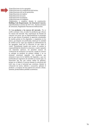 78
78
-Especificaciones de los agregados.
-Especificaciones de compactación del terreno.
-Especificaciones del uso de geotextiles.
-Especificaciones de madera.
-Especificaciones de acero.
-Especificaciones de pinturas.
-Especificaciones de soldadura.
-Reglamentos a cumplirse durante la construcción:
Building Code Requirements for Structural Concrete,
específicamente la norma del ACI 318, Normas peruanas
de estructuras, Reglamento Nacional de Edificaciones.
11. Los productos y las marcas del mercado.- No se
confíe a primera vista, en todos los productos que ofrecen
las marcas del mercado. Hay experiencias de llenado de
concreto con mixer, que no impermeabilizan lo prometido
por los que ofrecen el producto, la aparición considerable
de muchas grietas en los aligerados, y cangrejeras en las
placas, que después son justificadas, desde por la cantidad
de estribos de las vigas que impiden la sedimentación de
los agregados, hasta por la dirección en que sopla el
viento. Normalmente cuando esto ocurre, no asumen la
responsabilidad de demoler la estructura y suelen repararla
con materiales epóxicos, sin presentar ensayos de
verificación de resistencia a la tracción, cuando lo correcto
es entregar un producto de primera calidad, y no un
elemento estructural reparado. Los productos que
aminoran el peso de los ladrillos del aligerado, y que son
justificadas por ingenieros de renombre en nuestro país, no
mencionan que hay que colocar mallas de gallinero,
porque no se adhiere el concreto durante la colocación del
cielo raso, ni que el personal que construye, durante la
colocación de aceros, tuberías y accesorios, aplastan el
producto, y el espesor de losa superior de concreto a llenar,
aumenta, produciéndose pérdidas económicas.
 