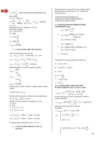 83
83
3
8
.
1
m
t

 (PESO ESPECÍFICO PROMEDIO DEL
RELLENO)
-q adm= 1.5 kg/cm2
=
psf
m
t
m
cm
kg
t
cm
kg
3097
15
)
10
(
1
*
1000
1
*
5
.
1 2
2
2
2
2
2



Df =1.5m
Sobrecarga de piso= 500 kg/m2
= 0.5 t/m2
Sección de columna:
.sxt = 40 x 40 cm2
As= ´´
1
8
2
2
4200
210
´
cm
kg
fy
cm
kg
c
f


m
esolado 10
.
0

1. CÁLCULO DE AREA DE ZAPATA.-
Hay que encontrar el esfuerzo neto:
psf
cm
kg
m
t
q
m
t
m
m
t
m
t
q
piso
de
a
sobrec
D
q
q
neto
neto
f
adm
neto
2436
18
.
1
8
.
11
5
.
0
)
5
.
1
*
8
.
1
(
15
_
_
arg
*
2
2
2
2
2








 
Determinaremos el Área de la zapata requerida:
2
2
83
.
14
8
.
11
175
)
(
m
A
m
t
t
A
q
Pt
A
ZAP
ZAP
neto
ZAP



Se busca que en ambos sentidos la zapata tenga el mismo
volado
(s+2m)(t+2m) = AZAPATA
Resolviendo la ecuación se obtiene m aproximadamente:
  4
/
)
(
2
/ t
s
A
m ZAP 


Entonces las dimensiones de la zapata A y B son
A = 2m+t
B = 2m+t
 
  2
/
)
(
2
/
)
(
t
s
A
B
t
s
A
A
ZAP
ZAP






 
  feet
m
m
A
B
feet
m
m
A
A
ZAP
ZAP
7
,
12
85
.
3
8
.
14
7
,
12
85
.
3
8
.
14
2
2








Se adopta zapata cuadrada de 3,85 x 3, 85 m2
.
2. CALCULO DEL PERALTE DE LA
ZAPATA.-
Dimensionamos la elevación H, esta se halla cuando
determinamos el peralte efectivo “d”, mediante la
verificación por:
-LONGITUD DE DESARROLLO
-CORTANTE POR PUNZONAMIENTO
-CORTANTE POR FLEXIÓN
2.1 LONGITUD DE DESARROLLO POR
COMPRESION (cm).-
a.
cm
cm
Ld
cm
kg
cm
cm
kg
Ld
c
f
db
f
Ld y
59
59
.
58
/
210
54
.
2
*
/
4200
*
08
.
0
´
*
*
08
.
0
2
2




b.
cm
cm
Ld
cm
kg
cm
Ld
f
db
Ld y
43
7
.
42
)
/
4200
(
*
)
54
.
2
(
004
.
0
*
004
.
0
2




c. Ld=20 cm
Calcularemos la reacción última del suelo (qu)
PU =1.5 PD+1.8 PL
PU = 1.5(140 t) + 1.8(35 t)
PU = 273 t
qU= PU / A*B
2
5
.
18
85
.
3
*
85
.
3
273
m
t
q
m
m
t
q
U
U


2.2 EL ESFUERZO CORTANTE POR
PUNZONAMIENTO, SE CALCULA CON:
   
 
 
d
t
s
d
d
t
d
s
B
A
qu
*
2
*
2
*
*
*
v
- actuante






El que tendrá que ser menor o igual que el esfuerzo
cortante admisible:
c
f
vadmisible ´
*
4
2
27
.
0
* 











 ; Donde  es
lado mayor lado menor de la columna
O también:
85
.
0
;
´
1
.
1
* 

 
 c
f
vadmisible
-v adm
c
f´
1
.
1
*

c
f ´
*
4
2
27
.
0
* 










2
95
.
19
210
*
)
1
/
4
2
(
27
.
0
*
85
.
0
cm
kg


 